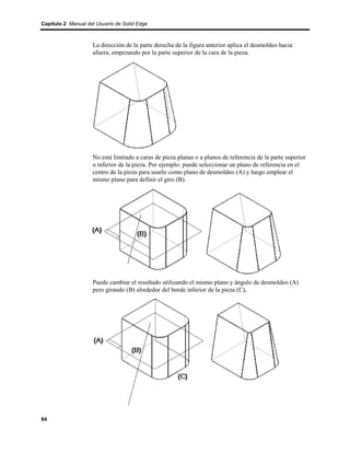Capítulo 2 Manual del Usuario de Solid Edge



                    La dirección de la parte derecha de la figura anterior aplica el desmoldeo hacia
                    afuera, empezando por la parte superior de la cara de la pieza.




                    No está limitado a caras de pieza planas o a planos de referencia de la parte superior
                    o inferior de la pieza. Por ejemplo: puede seleccionar un plano de referencia en el
                    centro de la pieza para usarlo como plano de desmoldeo (A) y luego emplear el
                    mismo plano para definir el giro (B).




                    Puede cambiar el resultado utilizando el mismo plano y ángulo de desmoldeo (A)
                    pero girando (B) alrededor del borde inferior de la pieza (C),




84
 
