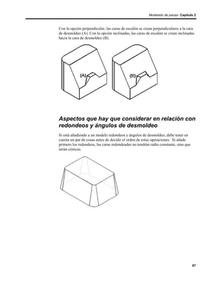 Modelado de piezas Capítulo 2



Con la opción perpendicular, las caras de escalón se crean perpendiculares a la cara
de desmoldeo (A). Con la opción inclinadas, las caras de escalón se crean inclinadas
hacia la cara de desmoldeo (B).




Aspectos que hay que considerar en relación con
redondeos y ángulos de desmoldeo
Si está añadiendo a un modelo redondeos y ángulos de desmoldeo, debe tener en
cuenta un par de cosas antes de decidir el orden de estas operaciones. Si añade
primero los redondeos, las caras redondeadas no tendrán radio constante, sino que
serán cónicas.




                                                                                    87
 