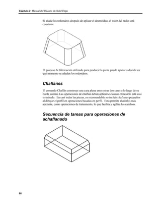 Capítulo 2 Manual del Usuario de Solid Edge



                    Si añade los redondeos después de aplicar el desmoldeo, el valor del radio será
                    constante.




                    El proceso de fabricación utilizado para producir la pieza puede ayudar a decidir en
                    qué momento se añaden los redondeos.


                    Chaflanes
                    El comando Chaflán construye una cara plana entre otras dos caras a lo largo de su
                    borde común. Las operaciones de chaflán deben aplicarse cuando el modelo está casi
                    terminado. En casi todas las piezas, es recomendable no incluir chaflanes pequeños
                    al dibujar el perfil en operaciones basadas en perfil. Esto permite añadirlos más
                    adelante, como operaciones de tratamiento, lo que facilita y agiliza los cambios.


                    Secuencia de tareas para operaciones de
                    achaflanado




88
 