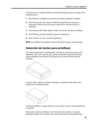 Modelado de piezas Capítulo 2



Al seleccionar el comando Chaflán, la cinta de SmartStep le guiará a lo largo de los
siguientes pasos:

1. Paso Opciones: establezca las opciones para definir repliegues y ángulos.

2. Paso Selección de caras: para los chaflanes construidos con la opción 2
    Repliegues, defina la cara de la pieza a partir de la cual desea medir los
    repliegues.

3. Paso Selección de bordes: defina el borde o los bordes que desea achaflanar.

4. Paso Muestra: procese la entrada y presente la operación.

5. Paso Terminar: se crea o cancela la operación.

Nota: Los chaflanes sólo pueden eliminar material de la pieza, nunca aportarlo.


Selección de bordes para achaflanar
Al construir operaciones de achaflanado, los bordes se seleccionan como en los
redondeos. Hay varias opciones que agilizan y facilitan la selección de bordes.
Puede achaflanar varios bordes en una operación si tienen el mismo valor de
repliegue.




Si quiere aplicar distintos valores de repliegue a cada borde, debe realizar dos
operaciones de chaflán distintas.




Al aplicar chaflanes, es mejor añadir de una vez todos los de un mismo tamaño que
sea posible.

Sólo pueden colocarse chaflanes si una de las dos caras es plana. La opción
Repliegues iguales sólo se puede usar cuando las dos caras son perpendiculares.
                                                                                    89
 