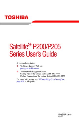 ®
Satellite P200/P205
Series User’s Guide
  If you need assistance:
  ❖   Toshiba’s Support Web site
      pcsupport.toshiba.com
  ❖   Toshiba Global Support Centre
      Calling within the United States (800) 457-7777
      Calling from outside the United States (949) 859-4273
  For more information, see “If Something Goes Wrong” on
  page 169 in this guide.




                                                   GMAD00116010
                                                   02/07
 