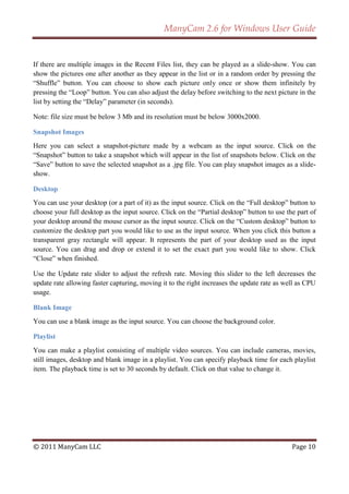 ManyCam 2.6 for Windows User Guide


If there are multiple images in the Recent Files list, they can be played as a slide-show. You can
show the pictures one after another as they appear in the list or in a random order by pressing the
―Shuffle‖ button. You can choose to show each picture only once or show them infinitely by
pressing the ―Loop‖ button. You can also adjust the delay before switching to the next picture in the
list by setting the ―Delay‖ parameter (in seconds).

Note: file size must be below 3 Mb and its resolution must be below 3000x2000.

Snapshot Images
Here you can select a snapshot-picture made by a webcam as the input source. Click on the
―Snapshot‖ button to take a snapshot which will appear in the list of snapshots below. Click on the
―Save‖ button to save the selected snapshot as a .jpg file. You can play snapshot images as a slide-
show.

Desktop
You can use your desktop (or a part of it) as the input source. Click on the ―Full desktop‖ button to
choose your full desktop as the input source. Click on the ―Partial desktop‖ button to use the part of
your desktop around the mouse cursor as the input source. Click on the ―Custom desktop‖ button to
customize the desktop part you would like to use as the input source. When you click this button a
transparent gray rectangle will appear. It represents the part of your desktop used as the input
source. You can drag and drop or extend it to set the exact part you would like to show. Click
―Close‖ when finished.

Use the Update rate slider to adjust the refresh rate. Moving this slider to the left decreases the
update rate allowing faster capturing, moving it to the right increases the update rate as well as CPU
usage.

Blank Image
You can use a blank image as the input source. You can choose the background color.

Playlist
You can make a playlist consisting of multiple video sources. You can include cameras, movies,
still images, desktop and blank image in a playlist. You can specify playback time for each playlist
item. The playback time is set to 30 seconds by default. Click on that value to change it.




© 2011 ManyCam LLC                                                                           Page 10
 