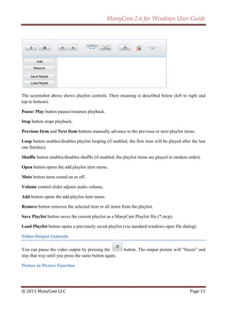 ManyCam 2.6 for Windows User Guide




The screenshot above shows playlist controls. Their meaning is described below (left to right and
top to bottom).

Pause/ Play button pauses/resumes playback.

Stop button stops playback.

Previous Item and Next Item buttons manually advance to the previous or next playlist items.

Loop button enables/disables playlist looping (if enabled, the first item will be played after the last
one finishes).

Shuffle button enables/disables shuffle (if enabled, the playlist items are played in random order).

Open button opens the add playlist item menu.

Mute button turns sound on or off.

Volume control slider adjusts audio volume.

Add button opens the add playlist item menu.

Remove button removes the selected item or all items from the playlist.

Save Playlist button saves the current playlist as a ManyCam Playlist file (*.mcp).

Load Playlist button opens a previously saved playlist (via standard windows open file dialog).

Video Output Controls

You can pause the video output by pressing the           button. The output picture will ―freeze‖ and
stay that way until you press the same button again.

Picture in Picture Function




© 2011 ManyCam LLC                                                                            Page 11
 