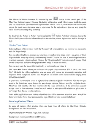 ManyCam 2.6 for Windows User Guide



The Picture in Picture Function is activated by the              button in the central part of the
ManyCam Options window. Clicking this button will create a small video window inside the main
one. For this window you can select a separate input source. To do so, click the smaller window and
choose the input source the same way as you would for the main picture. You can also move the
small window around by Drag and Drop.


To deactivate the Picture in Picture Function click the   button. Note that when you disable the
Picture in Picture mode the information about the smaller picture input source and its settings is
lost.

Altering Video Output
In the right part of the window (with the ―Sources‖ tab selected) there are controls you can use to
alter the output image.
You can adjust brightness, contrast and saturation (overall or for a single color – red, green or blue)
of your output image by moving corresponding sliders. Click on the icon of a certain parameter to
reset that parameter value to default. Click on the ―Reset to default‖ button to reset all values. Click
on the ―Grayscale‖ button to change your output image to black-and-white.
You can also warp the image: flip it vertically or horizontally and rotate it.
The Force Size feature allows you to choose the output video resolution. If it is set to ―No Force
Size‖ (default), the video application you are using will choose an appropriate resolution and
request it from ManyCam. In this case ManyCam can stream video in resolutions ranging from
160x120 to 640x480.
If you would like to stream video in higher quality or to set a specific resolution, pick the size you
want in the drop-down menu below the warp image controls. When a specific resolution is set,
ManyCam will forcibly offer that resolution to the video application. If the application doesn’t
accept video in that resolution, ManyCam will switch to any acceptable resolution, given that it
isn’t larger than the one you have chosen.
Note: video applications use various algorithms for video resolution selection, thus, ManyCam
behavior with the Force Size feature enabled may differ from what is described above!

Creating Custom Effects

In terms of custom effect creation there are three types of effects in ManyCam: Objects,
Backgrounds and Face Accessories.

Objects examples are Avatars, Flags, Fun, Holidays.

Backgrounds examples are Static and Dynamic.

© 2011 ManyCam LLC                                                                             Page 12
 