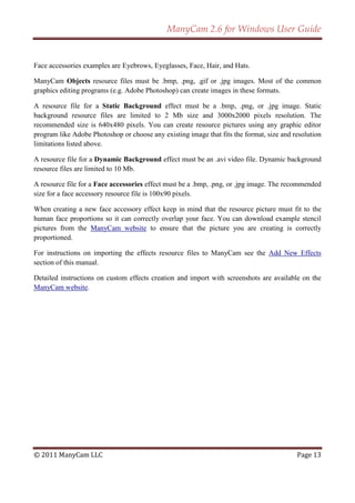 ManyCam 2.6 for Windows User Guide


Face accessories examples are Eyebrows, Eyeglasses, Face, Hair, and Hats.

ManyCam Objects resource files must be .bmp, .png, .gif or .jpg images. Most of the common
graphics editing programs (e.g. Adobe Photoshop) can create images in these formats.

A resource file for a Static Background effect must be a .bmp, .png, or .jpg image. Static
background resource files are limited to 2 Mb size and 3000x2000 pixels resolution. The
recommended size is 640x480 pixels. You can create resource pictures using any graphic editor
program like Adobe Photoshop or choose any existing image that fits the format, size and resolution
limitations listed above.

A resource file for a Dynamic Background effect must be an .avi video file. Dynamic background
resource files are limited to 10 Mb.

A resource file for a Face accessories effect must be a .bmp, .png, or .jpg image. The recommended
size for a face accessory resource file is 100x90 pixels.

When creating a new face accessory effect keep in mind that the resource picture must fit to the
human face proportions so it can correctly overlap your face. You can download example stencil
pictures from the ManyCam website to ensure that the picture you are creating is correctly
proportioned.

For instructions on importing the effects resource files to ManyCam see the Add New Effects
section of this manual.

Detailed instructions on custom effects creation and import with screenshots are available on the
ManyCam website.




© 2011 ManyCam LLC                                                                        Page 13
 