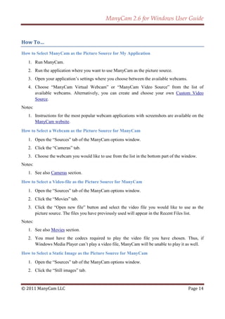 ManyCam 2.6 for Windows User Guide


How To…

How to Select ManyCam as the Picture Source for My Application
   1. Run ManyCam.
   2. Run the application where you want to use ManyCam as the picture source.
   3. Open your application’s settings where you choose between the available webcams.
   4. Choose ―ManyCam Virtual Webcam‖ or ―ManyCam Video Source‖ from the list of
      available webcams. Alternatively, you can create and choose your own Custom Video
      Source.
Notes:
   1. Instructions for the most popular webcam applications with screenshots are available on the
      ManyCam website.

How to Select a Webcam as the Picture Source for ManyCam
   1. Open the ―Sources‖ tab of the ManyCam options window.
   2. Click the ―Cameras‖ tab.
   3. Choose the webcam you would like to use from the list in the bottom part of the window.
Notes:
   1. See also Cameras section.

How to Select a Video-file as the Picture Source for ManyCam
   1. Open the ―Sources‖ tab of the ManyCam options window.
   2. Click the ―Movies‖ tab.
   3. Click the ―Open new file‖ button and select the video file you would like to use as the
      picture source. The files you have previously used will appear in the Recent Files list.
Notes:
   1. See also Movies section.
   2. You must have the codecs required to play the video file you have chosen. Thus, if
      Windows Media Player can’t play a video file, ManyCam will be unable to play it as well.

How to Select a Static Image as the Picture Source for ManyCam
   1. Open the ―Sources‖ tab of the ManyCam options window.
   2. Click the ―Still images‖ tab.


© 2011 ManyCam LLC                                                                       Page 14
 