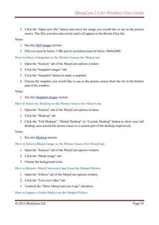 ManyCam 2.6 for Windows User Guide


   3. Click the ―Open new file‖ button and select the image you would like to use as the picture
      source. The files you have previously used will appear in the Recent Files list.
Notes:
   1. See also Still images section.
   2. File size must be below 3 Mb and its resolution must be below 3000x2000.

How to Select a Snapshot as the Picture Source for ManyCam
   1. Open the ―Sources‖ tab of the ManyCam options window.
   2. Click the ―Snapshot images‖ tab.
   3. Click the ―Snapshot‖ button to make a snapshot.
   4. Choose the snapshot you would like to use as the picture source from the list in the bottom
      part of the window.
Notes:
   1. See also Snapshot images section.

How to Select my Desktop as the Picture Source for ManyCam
   1. Open the ―Sources‖ tab of the ManyCam options window.
   2. Click the ―Desktop‖ tab.
   3. Click the ―Full Desktop‖, ―Partial Desktop‖ or ―Custom Desktop‖ button to show your full
      desktop, area around the mouse cursor or a custom part of the desktop respectively.
Notes:
   1. See also Desktop section.

How to Select a Blank Image as the Picture Source for ManyCam
   1. Open the ―Sources‖ tab of the ManyCam options window.
   2. Click the ―Blank image‖ tab.
   3. Choose the background color.

How to Remove ManyCam.com Logo from the Output Picture
   1. Open the ―Effects‖ tab of the ManyCam options window.
   2. Click the ―Text over video‖ tab.
   3. Uncheck the ―Show ManyCam.com Logo‖ checkbox.

How to Impose a Static Object on the Output Picture


© 2011 ManyCam LLC                                                                      Page 15
 