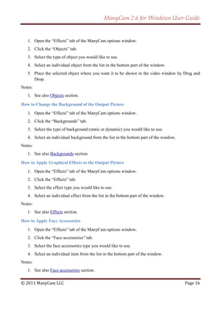 ManyCam 2.6 for Windows User Guide


   1. Open the ―Effects‖ tab of the ManyCam options window.
   2. Click the ―Objects‖ tab.
   3. Select the type of object you would like to use.
   4. Select an individual object from the list in the bottom part of the window.
   5. Place the selected object where you want it to be shown in the video window by Drag and
      Drop.
Notes:
   1. See also Objects section.

How to Change the Background of the Output Picture
   1. Open the ―Effects‖ tab of the ManyCam options window.
   2. Click the ―Backgrounds‖ tab.
   3. Select the type of background (static or dynamic) you would like to use.
   4. Select an individual background from the list in the bottom part of the window.
Notes:
   1. See also Backgrounds section

How to Apply Graphical Effects to the Output Picture
   1. Open the ―Effects‖ tab of the ManyCam options window.
   2. Click the ―Effects‖ tab.
   3. Select the effect type you would like to use.
   4. Select an individual effect from the list in the bottom part of the window.
Notes:
   1. See also Effects section.

How to Apply Face Accessories
   1. Open the ―Effects‖ tab of the ManyCam options window.
   2. Click the ―Face accessories‖ tab.
   3. Select the face accessories type you would like to use.
   4. Select an individual item from the list in the bottom part of the window.
Notes:
   1. See also Face accessories section.

© 2011 ManyCam LLC                                                                      Page 16
 