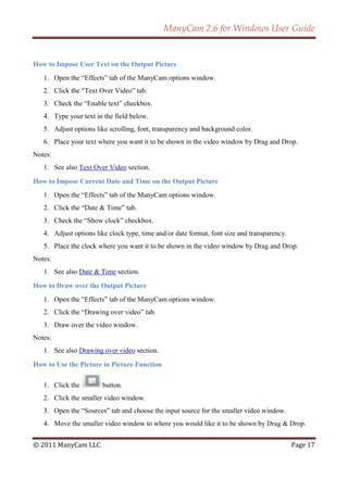 ManyCam 2.6 for Windows User Guide


How to Impose User Text on the Output Picture
   1. Open the ―Effects‖ tab of the ManyCam options window.
   2. Click the ―Text Over Video‖ tab.
   3. Check the ―Enable text‖ checkbox.
   4. Type your text in the field below.
   5. Adjust options like scrolling, font, transparency and background color.
   6. Place your text where you want it to be shown in the video window by Drag and Drop.
Notes:
   1. See also Text Over Video section.

How to Impose Current Date and Time on the Output Picture
   1. Open the ―Effects‖ tab of the ManyCam options window.
   2. Click the ―Date & Time‖ tab.
   3. Check the ―Show clock‖ checkbox.
   4. Adjust options like clock type, time and/or date format, font size and transparency.
   5. Place the clock where you want it to be shown in the video window by Drag and Drop.
Notes:
   1. See also Date & Time section.

How to Draw over the Output Picture
   1. Open the ―Effects‖ tab of the ManyCam options window.
   2. Click the ―Drawing over video‖ tab.
   3. Draw over the video window.
Notes:
   1. See also Drawing over video section.

How to Use the Picture in Picture Function

   1. Click the         button.
   2. Click the smaller video window.
   3. Open the ―Sources‖ tab and choose the input source for the smaller video window.
   4. Move the smaller video window to where you would like it to be shown by Drag & Drop.


© 2011 ManyCam LLC                                                                           Page 17
 