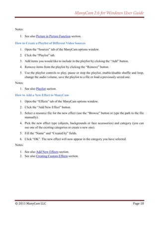 ManyCam 2.6 for Windows User Guide


Notes:

   1. See also Picture in Picture Function section.

How to Create a Playlist of Different Video Sources
   1. Open the ―Sources‖ tab of the ManyCam options window.
   2. Click the ―Playlist‖ tab.
   3. Add items you would like to include in the playlist by clicking the ―Add‖ button.
   4. Remove items from the playlist by clicking the ―Remove‖ button.
   5. Use the playlist controls to play, pause or stop the playlist, enable/disable shuffle and loop,
      change the audio volume, save the playlist to a file or load a previously saved one.
Notes:
   1. See also Playlist section.

How to Add a New Effect to ManyCam
   1. Open the ―Effects‖ tab of the ManyCam options window.
   2. Click the ―Add New Effect‖ button.
   3. Select a resource file for the new effect (use the ―Browse‖ button or type the path to the file
      manually).
   4. Pick the new effect type (objects, backgrounds or face accessories) and category (you can
      use one of the existing categories or create a new one).
   5. Fill the ―Name‖ and ―Created by‖ fields.
   6. Click ―OK‖. The new effect will now appear in the category you have selected.
Notes:

   1. See also Add New Effects section.
   2. See also Creating Custom Effects section.




© 2011 ManyCam LLC                                                                          Page 18
 
