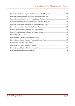 ManyCam 2.6 for Windows User Guide


   How to Select a Static Image as the Picture Source for ManyCam ........................................... 14
   How to Select a Snapshot as the Picture Source for ManyCam ................................................ 15
   How to Select my Desktop as the Picture Source for ManyCam .............................................. 15
   How to Select a Blank Image as the Picture Source for ManyCam .......................................... 15
   How to Remove ManyCam.com Logo from the Output Picture ............................................... 15
   How to Impose a Static Object on the Output Picture ............................................................... 15
   How to Change the Background of the Output Picture ............................................................. 16
   How to Apply Graphical Effects to the Output Picture ............................................................. 16
   How to Apply Face Accessories ................................................................................................ 16
   How to Impose User Text on the Output Picture ....................................................................... 17
   How to Impose Current Date and Time on the Output Picture .................................................. 17
   How to Draw over the Output Picture ....................................................................................... 17
   How to Use the Picture in Picture Function ............................................................................... 17
   How to Create a Playlist of Different Video Sources ................................................................ 18
   How to Add a New Effect to ManyCam .................................................................................... 18




© 2011 ManyCam LLC                                                                                                        Page 3
 