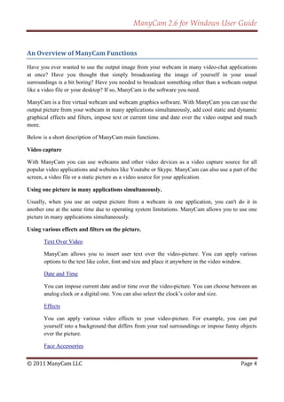 ManyCam 2.6 for Windows User Guide


An Overview of ManyCam Functions

Have you ever wanted to use the output image from your webcam in many video-chat applications
at once? Have you thought that simply broadcasting the image of yourself in your usual
surroundings is a bit boring? Have you needed to broadcast something other than a webcam output
like a video file or your desktop? If so, ManyCam is the software you need.

ManyCam is a free virtual webcam and webcam graphics software. With ManyCam you can use the
output picture from your webcam in many applications simultaneously, add cool static and dynamic
graphical effects and filters, impose text or current time and date over the video output and much
more.

Below is a short description of ManyCam main functions.

Video capture

With ManyCam you can use webcams and other video devices as a video capture source for all
popular video applications and websites like Youtube or Skype. ManyCam can also use a part of the
screen, a video file or a static picture as a video source for your application.

Using one picture in many applications simultaneously.

Usually, when you use an output picture from a webcam in one application, you can't do it in
another one at the same time due to operating system limitations. ManyCam allows you to use one
picture in many applications simultaneously.

Using various effects and filters on the picture.

       Text Over Video

       ManyCam allows you to insert user text over the video-picture. You can apply various
       options to the text like color, font and size and place it anywhere in the video window.

       Date and Time

       You can impose current date and/or time over the video-picture. You can choose between an
       analog clock or a digital one. You can also select the clock’s color and size.

       Effects

       You can apply various video effects to your video-picture. For example, you can put
       yourself into a background that differs from your real surroundings or impose funny objects
       over the picture.

       Face Accessories


© 2011 ManyCam LLC                                                                         Page 4
 