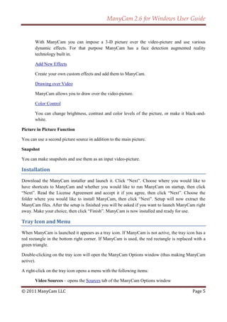 ManyCam 2.6 for Windows User Guide


       With ManyCam you can impose a 3-D picture over the video-picture and use various
       dynamic effects. For that purpose ManyCam has a face detection augmented reality
       technology built in.

       Add New Effects

       Create your own custom effects and add them to ManyCam.

       Drawing over Video

       ManyCam allows you to draw over the video-picture.

       Color Control

       You can change brightness, contrast and color levels of the picture, or make it black-and-
       white.

Picture in Picture Function

You can use a second picture source in addition to the main picture.

Snapshot

You can make snapshots and use them as an input video-picture.

Installation

Download the ManyCam installer and launch it. Click ―Next‖. Choose where you would like to
have shortcuts to ManyCam and whether you would like to run ManyCam on startup, then click
―Next‖. Read the License Agreement and accept it if you agree, then click ―Next‖. Choose the
folder where you would like to install ManyCam, then click ―Next‖. Setup will now extract the
ManyCam files. After the setup is finished you will be asked if you want to launch ManyCam right
away. Make your choice, then click ―Finish‖. ManyCam is now installed and ready for use.

Tray Icon and Menu

When ManyCam is launched it appears as a tray icon. If ManyCam is not active, the tray icon has a
red rectangle in the bottom right corner. If ManyCam is used, the red rectangle is replaced with a
green triangle.

Double-clicking on the tray icon will open the ManyCam Options window (thus making ManyCam
active).

A right-click on the tray icon opens a menu with the following items:

       Video Sources – opens the Sources tab of the ManyCam Options window

© 2011 ManyCam LLC                                                                         Page 5
 