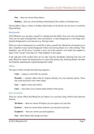 ManyCam 2.6 for Windows User Guide


          Fun — these are various funny objects.

          Holidays – these are various holidays-related objects like candles or Christmas trees.

Having added a flag or a funny or holiday-related object to the picture you can move it around by
Drag and Drop.

Backgrounds
With ManyCam you can place yourself in a background that differs from your real surroundings.
There are two types of backgrounds: static and dynamic. A static background is a still image and a
dynamic background is a moving one (e.g., flowing water).

When you select a background you would like to place yourself into, ManyCam will prompt you to
take a snapshot of your current background without any moving objects in it. After clicking ―Take
Snapshot», you will be given 3 seconds to move out of the camera’s view before the snapshot is
taken. Click "Accept" if you like it or "Take Snapshot" to do it again.

In the right part of the window there are two tabs: Clip line and Border. Selecting Clip Line will
make ManyCam impose the background over a part of the picture only. Selecting Border will make
the borderline separating the imposed background visible.

Effects
This type of effects includes the following categories:

          Color — imposes a color filter on a picture.

          Dynamic — dynamic effects that are imposes directly over your dynamic picture. These
          may work incorrectly with a static image.

          Lens — applies various lens effects.

          Lines — these allow you to impose sharp outlines of the picture.

Face Accessories
These are various effects that ManyCam can impose over your face using a built-in face detection
function.

          3D Masks — these are various 3D objects you can impose over your face.

          Eyebrow — these are various funny eyebrows you can put on your face.

          Eyeglasses — these are various eyes and eyeglasses.

          Face – these objects fully change your face.

© 2011 ManyCam LLC                                                                                 Page 7
 
