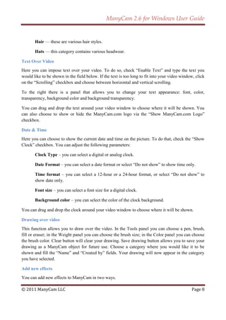 ManyCam 2.6 for Windows User Guide


       Hair — these are various hair styles.

       Hats — this category contains various headwear.

Text Over Video
Here you can impose text over your video. To do so, check ―Enable Text‖ and type the text you
would like to be shown in the field below. If the text is too long to fit into your video window, click
on the ―Scrolling‖ checkbox and choose between horizontal and vertical scrolling.

To the right there is a panel that allows you to change your text appearance: font, color,
transparency, background color and background transparency.

You can drag and drop the text around your video window to choose where it will be shown. You
can also choose to show or hide the ManyCam.com logo via the ―Show ManyCam.com Logo‖
checkbox.

Date & Time
Here you can choose to show the current date and time on the picture. To do that, check the ―Show
Clock‖ checkbox. You can adjust the following parameters:

       Clock Type – you can select a digital or analog clock.

       Date Format – you can select a date format or select ―Do not show‖ to show time only.

       Time format – you can select a 12-hour or a 24-hour format, or select ―Do not show‖ to
       show date only.

       Font size – you can select a font size for a digital clock.

       Background color – you can select the color of the clock background.

You can drag and drop the clock around your video window to choose where it will be shown.

Drawing over video
This function allows you to draw over the video. In the Tools panel you can choose a pen, brush,
fill or eraser; in the Weight panel you can choose the brush size; in the Color panel you can choose
the brush color. Clear button will clear your drawing. Save drawing button allows you to save your
drawing as a ManyCam object for future use. Choose a category where you would like it to be
shown and fill the ―Name‖ and ―Created by‖ fields. Your drawing will now appear in the category
you have selected.

Add new effects
You can add new effects to ManyCam in two ways.

© 2011 ManyCam LLC                                                                             Page 8
 