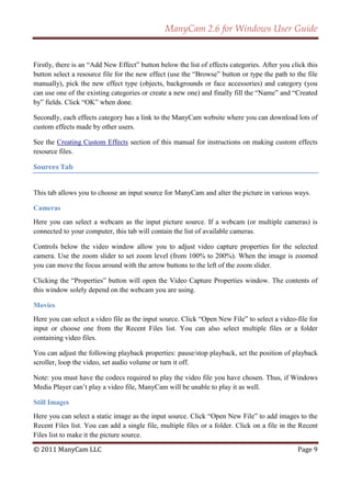 ManyCam 2.6 for Windows User Guide


Firstly, there is an ―Add New Effect‖ button below the list of effects categories. After you click this
button select a resource file for the new effect (use the ―Browse‖ button or type the path to the file
manually), pick the new effect type (objects, backgrounds or face accessories) and category (you
can use one of the existing categories or create a new one) and finally fill the ―Name‖ and ―Created
by‖ fields. Click ―OK‖ when done.

Secondly, each effects category has a link to the ManyCam website where you can download lots of
custom effects made by other users.

See the Creating Custom Effects section of this manual for instructions on making custom effects
resource files.

Sources Tab


This tab allows you to choose an input source for ManyCam and alter the picture in various ways.

Cameras
Here you can select a webcam as the input picture source. If a webcam (or multiple cameras) is
connected to your computer, this tab will contain the list of available cameras.

Controls below the video window allow you to adjust video capture properties for the selected
camera. Use the zoom slider to set zoom level (from 100% to 200%). When the image is zoomed
you can move the focus around with the arrow buttons to the left of the zoom slider.

Clicking the ―Properties‖ button will open the Video Capture Properties window. The contents of
this window solely depend on the webcam you are using.

Movies
Here you can select a video file as the input source. Click ―Open New File‖ to select a video-file for
input or choose one from the Recent Files list. You can also select multiple files or a folder
containing video files.

You can adjust the following playback properties: pause/stop playback, set the position of playback
scroller, loop the video, set audio volume or turn it off.

Note: you must have the codecs required to play the video file you have chosen. Thus, if Windows
Media Player can’t play a video file, ManyCam will be unable to play it as well.

Still Images
Here you can select a static image as the input source. Click ―Open New File‖ to add images to the
Recent Files list. You can add a single file, multiple files or a folder. Click on a file in the Recent
Files list to make it the picture source.

© 2011 ManyCam LLC                                                                             Page 9
 
