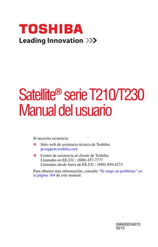 ®
Satellite serie T210/T230
Manual del usuario
  Si necesita asistencia:
  ❖   Sitio web de asistencia técnica de Toshiba:
      pcsupport.toshiba.com
  ❖   Centro de asistencia al cliente de Toshiba:
      Llamadas en EE.UU.: (800) 457-7777
      Llamadas desde fuera de EE.UU.: (949) 859-4273
  Para obtener más información, consulte “Si surge un problema” en
  la página 164 de este manual.




                                                    GMAD0024801S
                                                    03/10
 