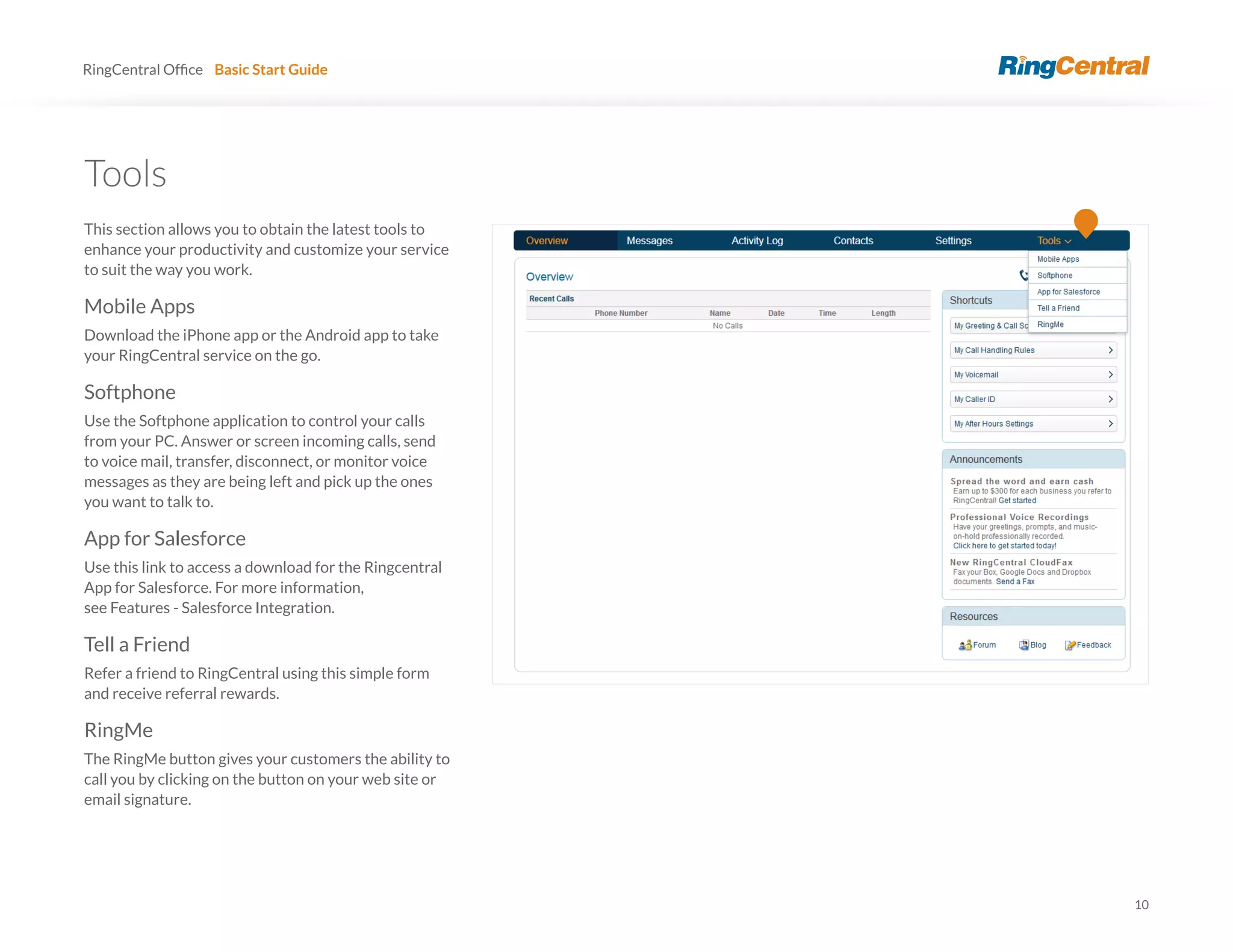 10
RingCentral Basic Start Guide
Tools
This section allows you to obtain the latest tools to
enhance your productivity and customize your service
to suit the way you work.
Mobile Apps
Download the iPhone app or the Android app to take
your RingCentral service on the go.
Softphone
Use the Softphone application to control your calls
from your PC. Answer or screen incoming calls, send
to voice mail, transfer, disconnect, or monitor voice
messages as they are being left and pick up the ones
you want to talk to.
App for Salesforce
Use this link to access a download for the Ringcentral
App for Salesforce. For more information,
see Features - Salesforce Integration.
Tell a Friend
Refer a friend to RingCentral using this simple form
and receive referral rewards.
RingMe
The RingMe button gives your customers the ability to
call you by clicking on the button on your web site or
email signature.
 
