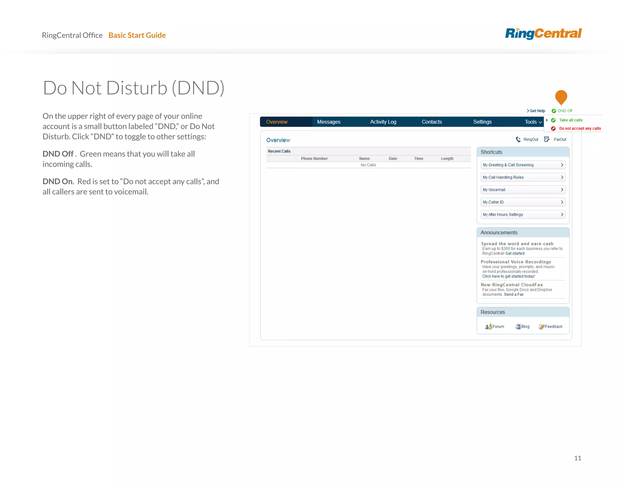 11
RingCentral Basic Start Guide
Do Not Disturb (DND)
On the upper right of every page of your online
account is a small button labeled “DND,” or Do Not
Disturb. Click “DND” to toggle to other settings:
DND Off . Green means that you will take all
incoming calls.
DND On. Red is set to “Do not accept any calls”, and
all callers are sent to voicemail.
 