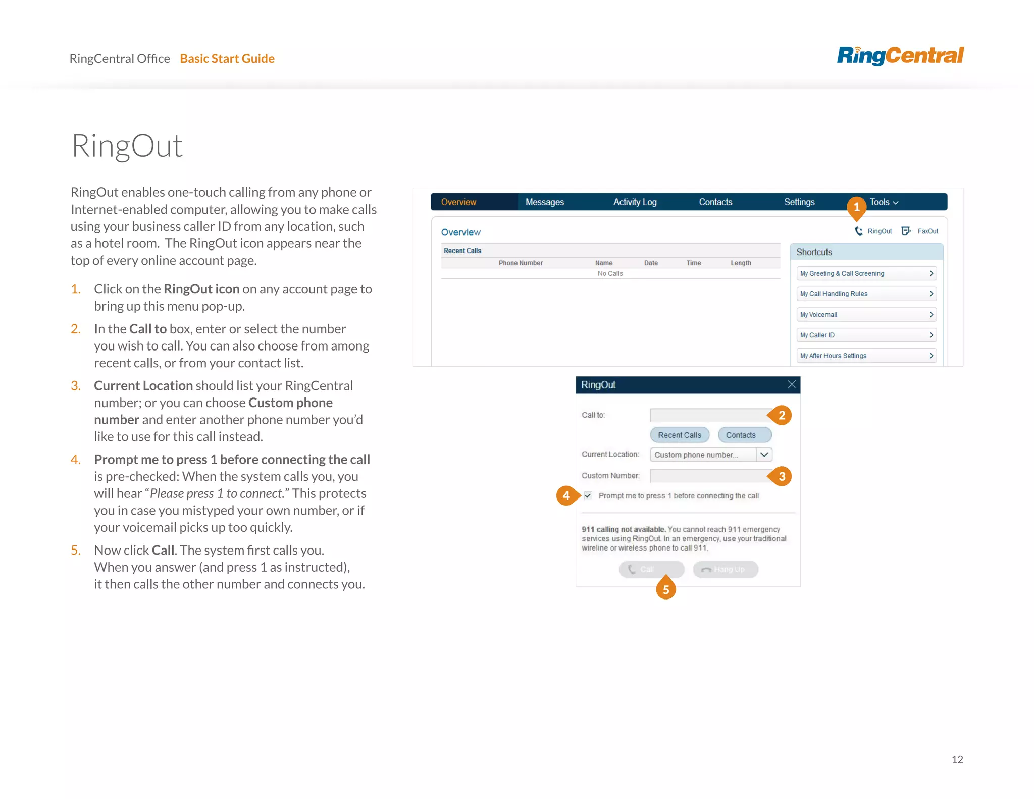 12
RingCentral Basic Start Guide
RingOut
RingOut enables one-touch calling from any phone or
Internet-enabled computer, allowing you to make calls
using your business caller ID from any location, such
as a hotel room. The RingOut icon appears near the
top of every online account page.
1. Click on the RingOut icon on any account page to
bring up this menu pop-up.
2. In the Call to box, enter or select the number
you wish to call. You can also choose from among
recent calls, or from your contact list.
3. Current Location should list your RingCentral
number; or you can choose Custom phone
number and enter another phone number you’d
like to use for this call instead.
4. Prompt me to press 1 before connecting the call
is pre-checked: When the system calls you, you
will hear “Please press 1 to connect.” This protects
you in case you mistyped your own number, or if
your voicemail picks up too quickly.
5. Now click Call
When you answer (and press 1 as instructed),
it then calls the other number and connects you.
1
2
3
4
5
 