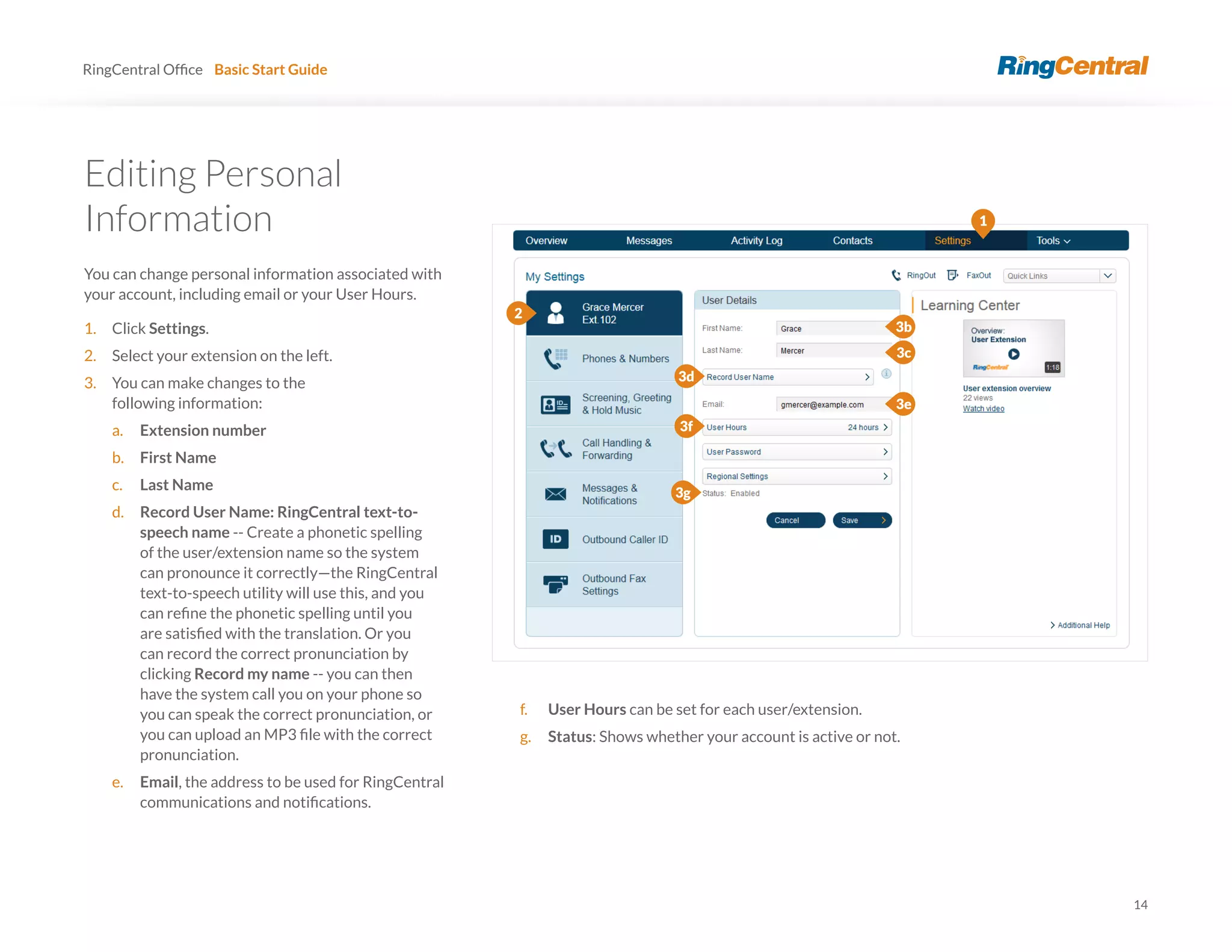 14
RingCentral Basic Start Guide
Editing Personal
Information
You can change personal information associated with
your account, including email or your User Hours.
1. Click Settings.
2. Select your extension on the left.
3. You can make changes to the
following information:
a. Extension number
b. First Name
c. Last Name
d. Record User Name: RingCentral text-to-
speech name -- Create a phonetic spelling
of the user/extension name so the system
can pronounce it correctly—the RingCentral
text-to-speech utility will use this, and you
can record the correct pronunciation by
clicking Record my name -- you can then
have the system call you on your phone so
you can speak the correct pronunciation, or
pronunciation.
e. Email, the address to be used for RingCentral
1
3b
3d
3f
3g
f. User Hours can be set for each user/extension.
g. Status: Shows whether your account is active or not.
2
3c
3e
 