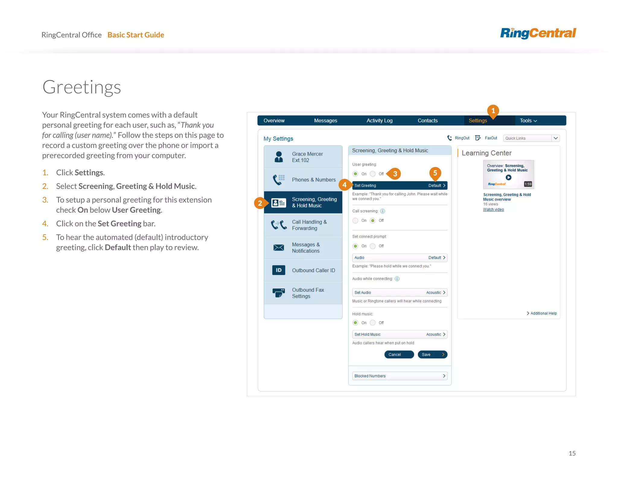 15
RingCentral Basic Start Guide
Greetings
Your RingCentral system comes with a default
personal greeting for each user, such as, “Thank you
for calling (user name).” Follow the steps on this page to
record a custom greeting over the phone or import a
prerecorded greeting from your computer.
1. Click Settings.
2. Select Screening, Greeting & Hold Music.
3. To setup a personal greeting for this extension
check On below User Greeting.
4. Click on the Set Greeting bar.
5. To hear the automated (default) introductory
greeting, click Default then play to review.
5
4
1
2
3
 