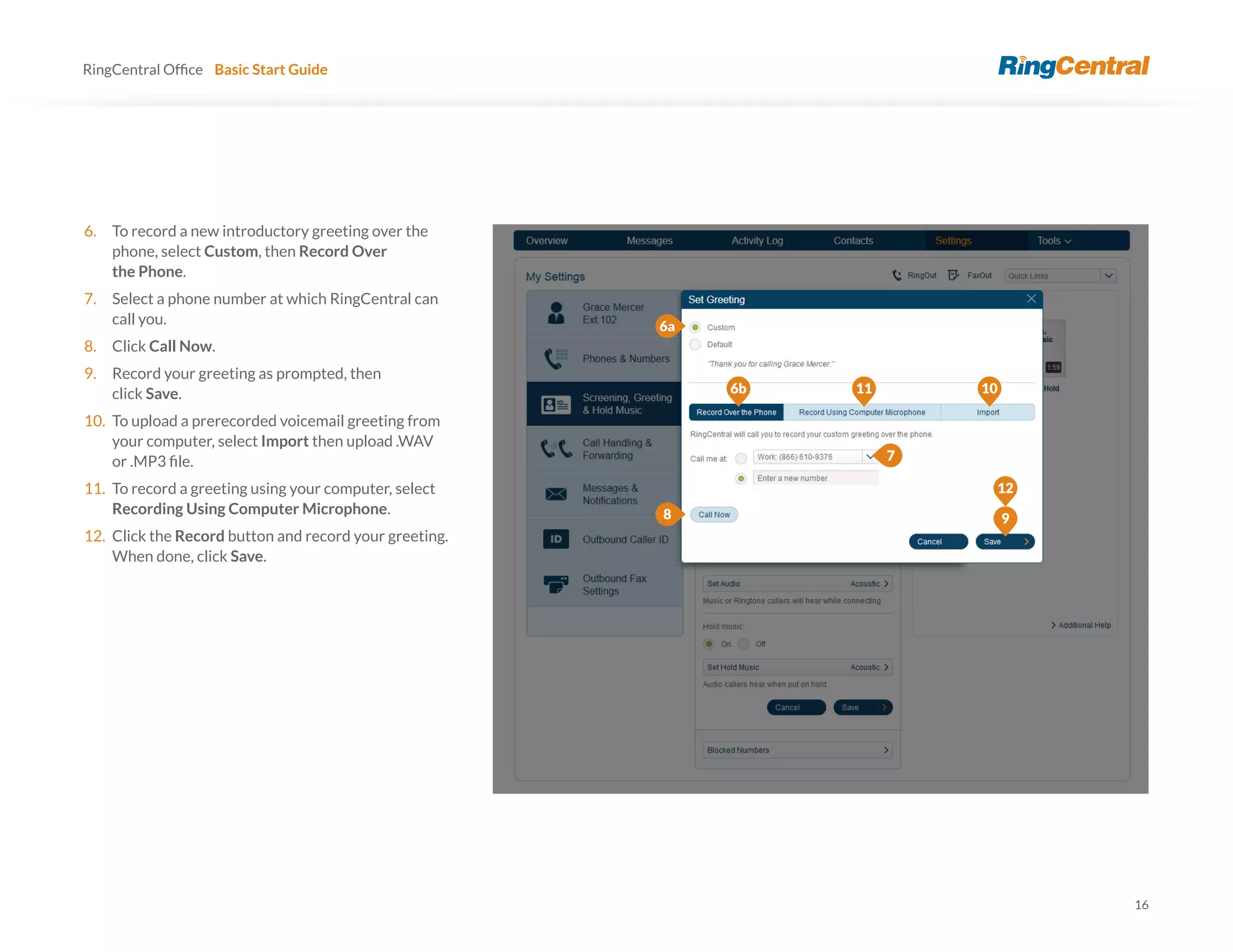 16
RingCentral Basic Start Guide
6. To record a new introductory greeting over the
phone, select Custom, then Record Over
the Phone.
7. Select a phone number at which RingCentral can
call you.
8. Click Call Now.
9. Record your greeting as prompted, then
click Save.
10. To upload a prerecorded voicemail greeting from
your computer, select Import then upload .WAV
11. To record a greeting using your computer, select
Recording Using Computer Microphone.
12. Click the Record button and record your greeting.
When done, click Save.
6a
7
8
12
6b 11 10
9
 