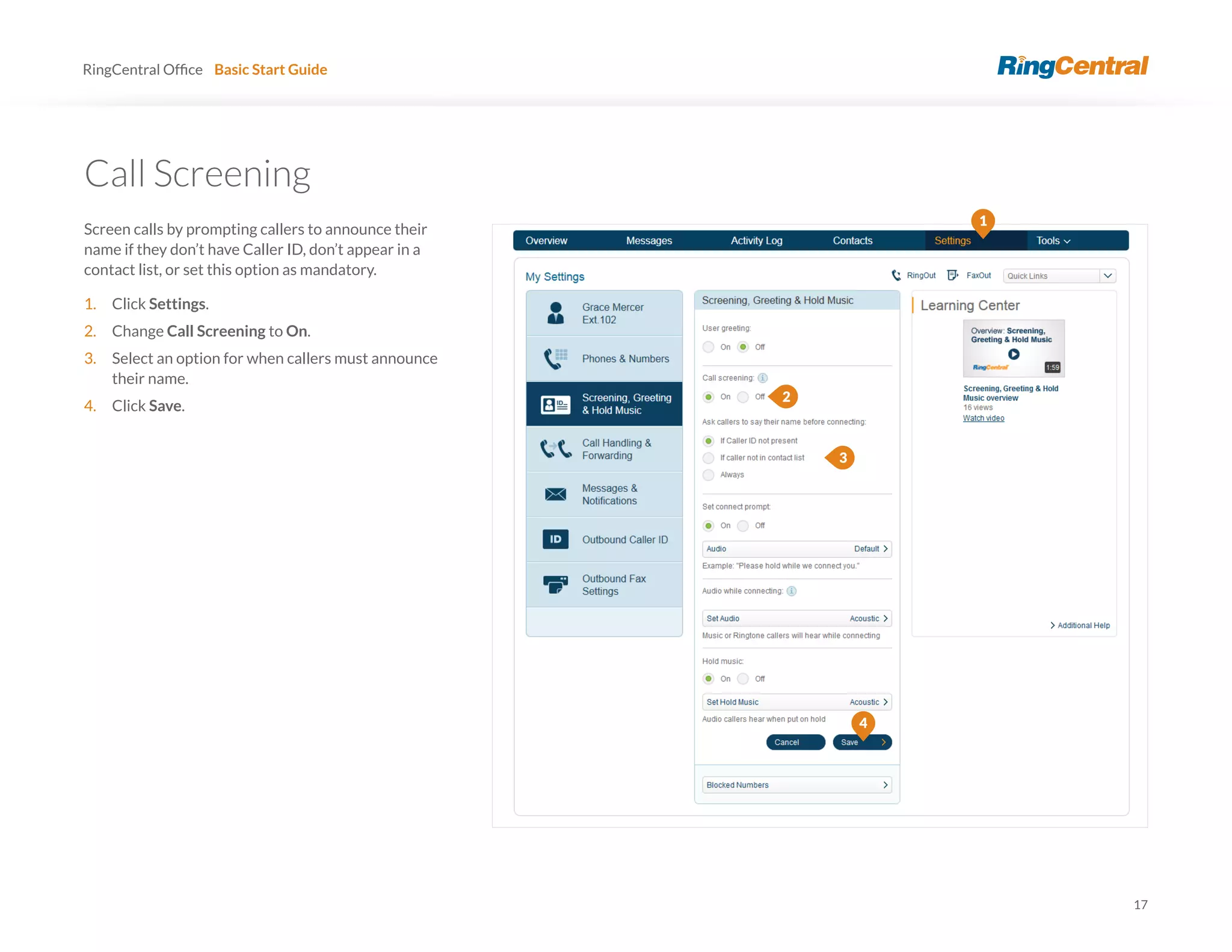 17
RingCentral Basic Start Guide
Screen calls by prompting callers to announce their
name if they don’t have Caller ID, don’t appear in a
contact list, or set this option as mandatory.
1. Click Settings.
2. Change Call Screening to On.
3. Select an option for when callers must announce
their name.
4. Click Save.
4
1
2
3
 