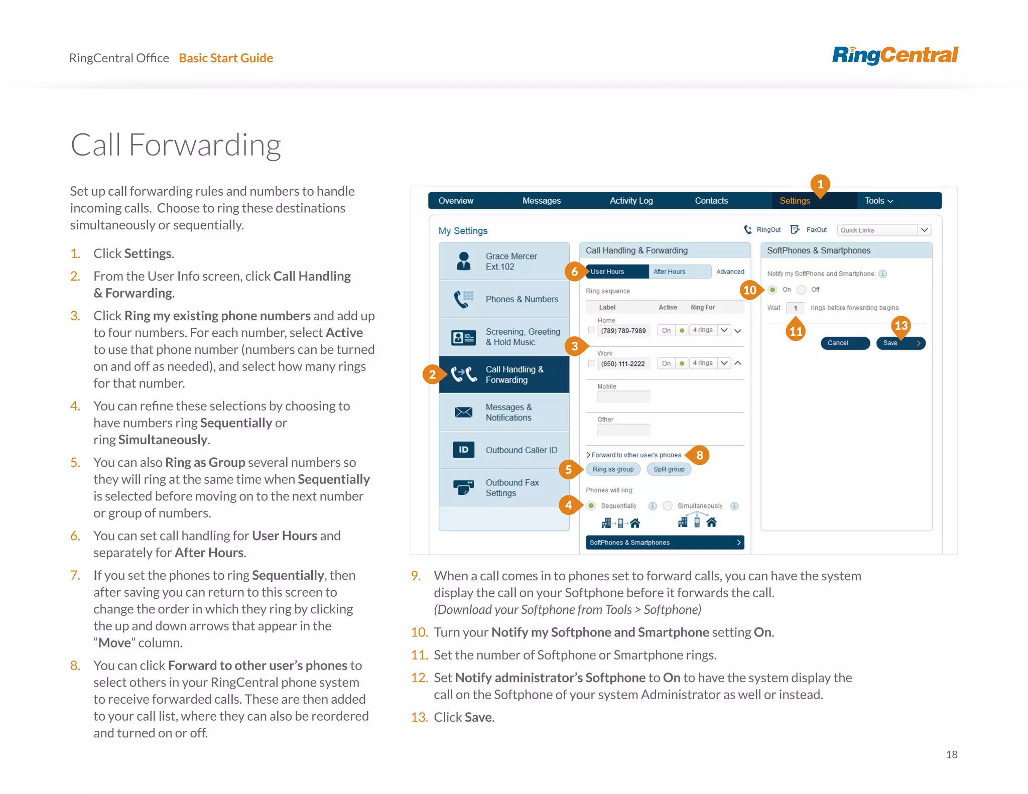 18
RingCentral Basic Start Guide
Call Forwarding
Set up call forwarding rules and numbers to handle
incoming calls. Choose to ring these destinations
simultaneously or sequentially.
1. Click Settings.
2. From the User Info screen, click Call Handling
& Forwarding.
3. Click Ring my existing phone numbers and add up
to four numbers. For each number, select Active
to use that phone number (numbers can be turned
on and off as needed), and select how many rings
for that number.
4.
have numbers ring Sequentially or
ring Simultaneously.
5. You can also Ring as Group several numbers so
they will ring at the same time when Sequentially
is selected before moving on to the next number
or group of numbers.
6. You can set call handling for User Hours and
separately for After Hours.
7. If you set the phones to ring Sequentially, then
after saving you can return to this screen to
change the order in which they ring by clicking
the up and down arrows that appear in the
“Move” column.
8. You can click Forward to other user’s phones to
select others in your RingCentral phone system
to receive forwarded calls. These are then added
to your call list, where they can also be reordered
and turned on or off.
9. When a call comes in to phones set to forward calls, you can have the system
display the call on your Softphone before it forwards the call.
(Download your Softphone from Tools > Softphone)
10. Turn your Notify my Softphone and Smartphone setting On.
11. Set the number of Softphone or Smartphone rings.
12. Set Notify administrator’s Softphone to On to have the system display the
call on the Softphone of your system Administrator as well or instead.
13. Click Save.
1
2
13
3
4
5
6
8
10
11
 