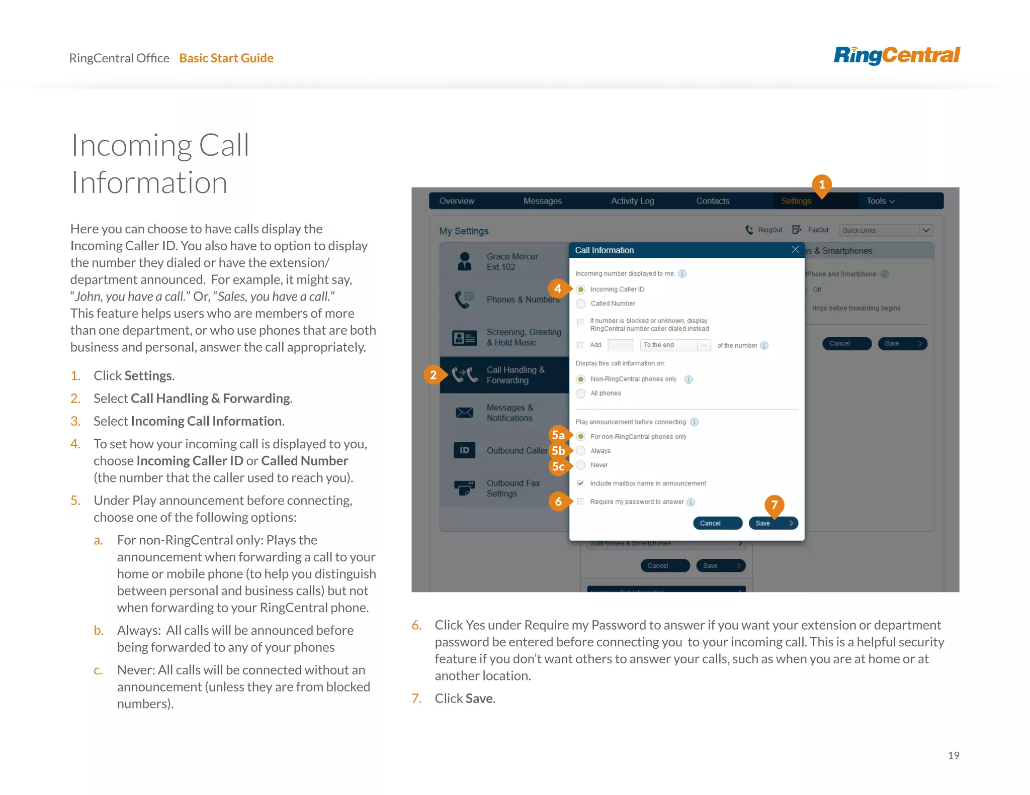 19
RingCentral Basic Start Guide
Information
Here you can choose to have calls display the
Incoming Caller ID. You also have to option to display
the number they dialed or have the extension/
department announced. For example, it might say,
“John, you have a call.” Or, “Sales, you have a call.”
This feature helps users who are members of more
than one department, or who use phones that are both
business and personal, answer the call appropriately.
1. Click Settings.
2. Select Call Handling & Forwarding.
3. Select Incoming Call Information.
4. To set how your incoming call is displayed to you,
choose Incoming Caller ID or Called Number
(the number that the caller used to reach you).
5. Under Play announcement before connecting,
choose one of the following options:
a. For non-RingCentral only: Plays the
announcement when forwarding a call to your
home or mobile phone (to help you distinguish
between personal and business calls) but not
when forwarding to your RingCentral phone.
b. Always: All calls will be announced before
being forwarded to any of your phones
c. Never: All calls will be connected without an
announcement (unless they are from blocked
numbers).
6. Click Yes under Require my Password to answer if you want your extension or department
password be entered before connecting you to your incoming call. This is a helpful security
feature if you don’t want others to answer your calls, such as when you are at home or at
another location.
7. Click Save.
4
5a
7
1
2
6
5b
5c
 
