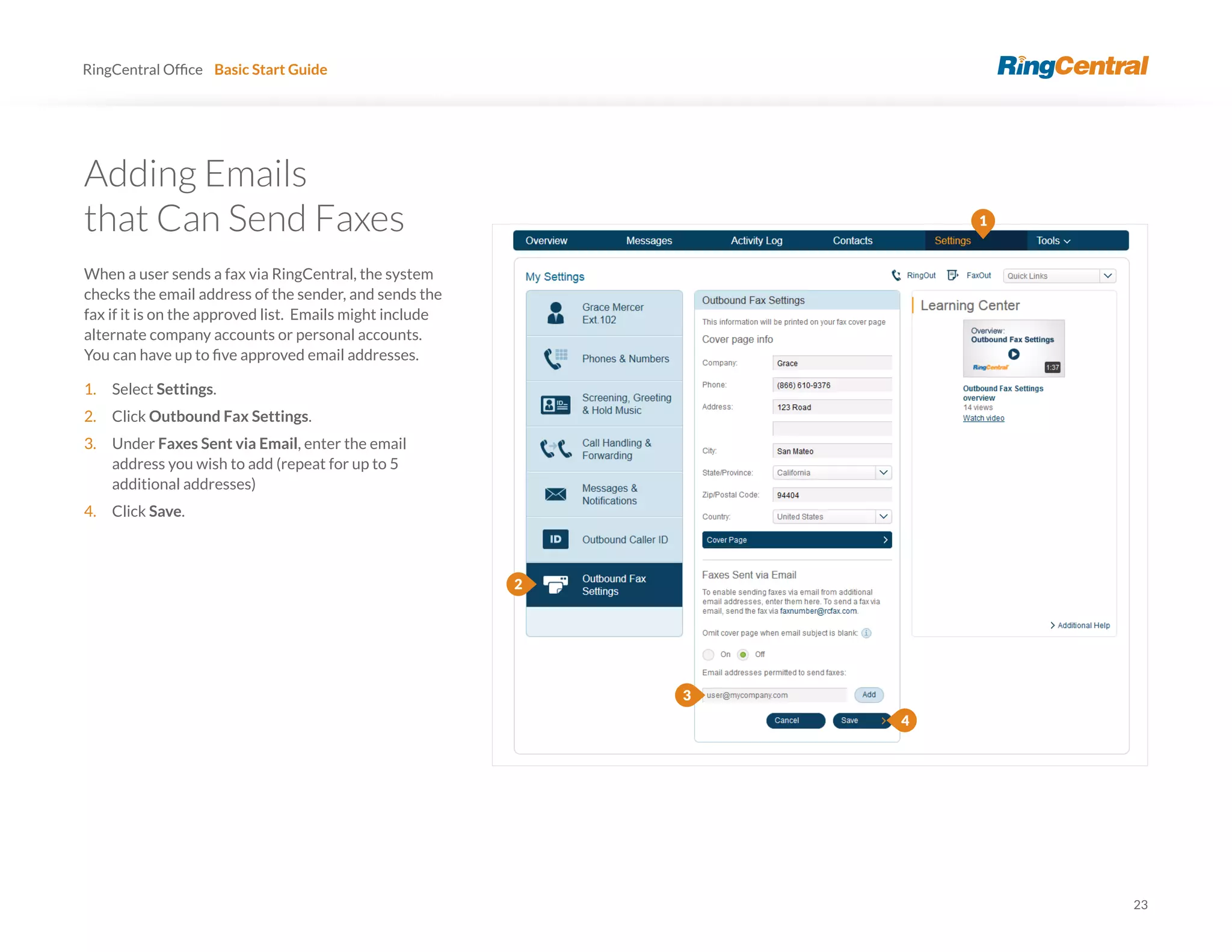 23
RingCentral Basic Start Guide
Adding Emails
that Can Send Faxes
When a user sends a fax via RingCentral, the system
checks the email address of the sender, and sends the
fax if it is on the approved list. Emails might include
alternate company accounts or personal accounts.
1. Select Settings.
2. Click Outbound Fax Settings.
3. Under Faxes Sent via Email, enter the email
address you wish to add (repeat for up to 5
additional addresses)
4. Click Save.
3
4
1
2
 