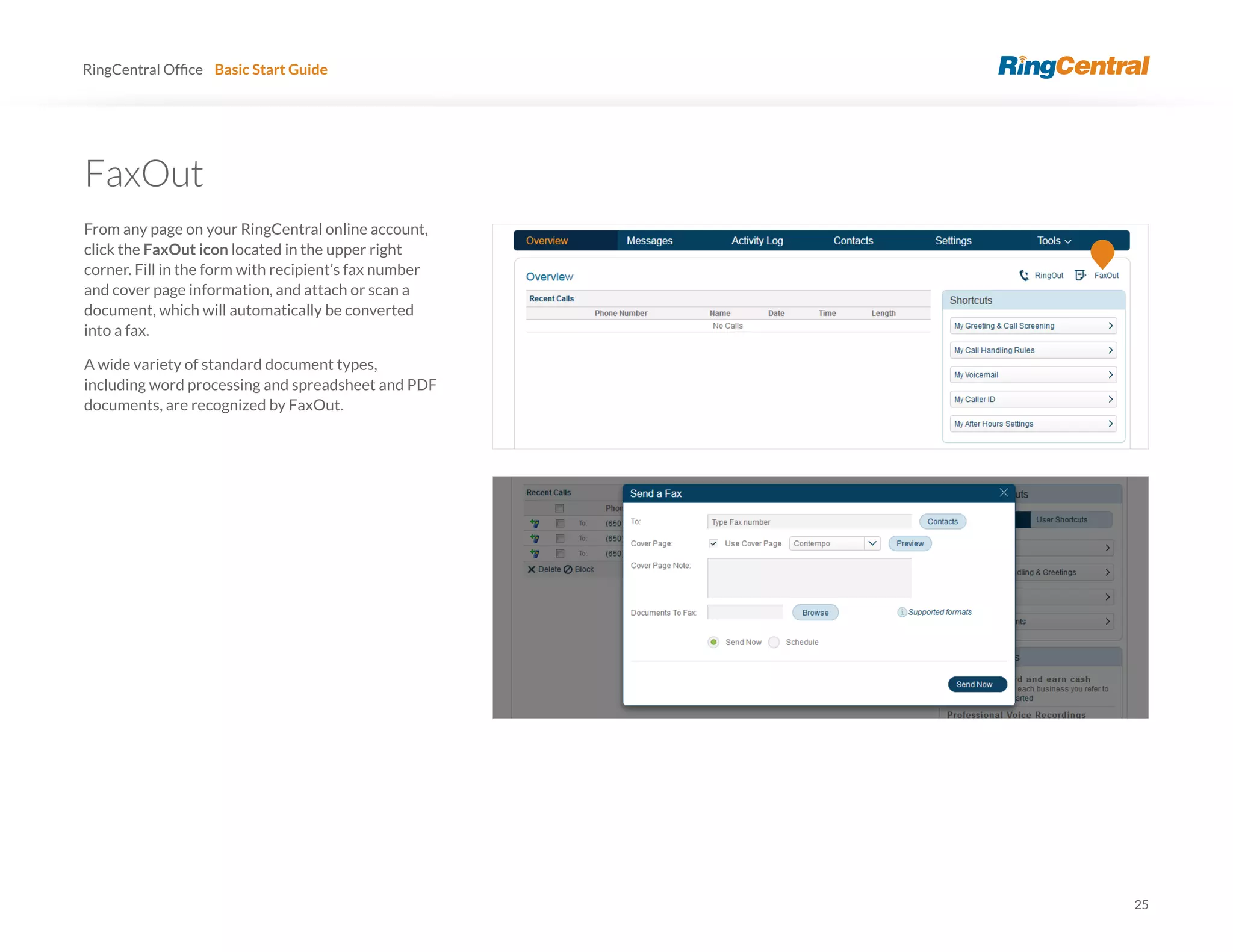 25
RingCentral Basic Start Guide
FaxOut
From any page on your RingCentral online account,
click the FaxOut icon located in the upper right
corner. Fill in the form with recipient’s fax number
and cover page information, and attach or scan a
document, which will automatically be converted
into a fax.
A wide variety of standard document types,
including word processing and spreadsheet and PDF
documents, are recognized by FaxOut.
 