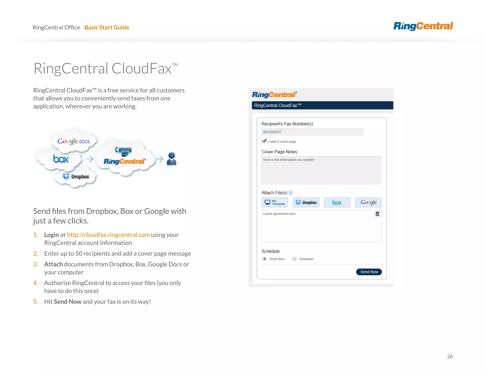 26
RingCentral Basic Start Guide
RingCentral CloudFax™
RingCentral CloudFax™ is a free service for all customers
that allows you to conveniently send faxes from one
application, wherever you are working.
just a few clicks.
1. Login at http://cloudfax.ringcentral.com using your
RingCentral account information
2. Enter up to 50 recipients and add a cover page message
3. Attach documents from Dropbox, Box, Google Docs or
your computer
4.
have to do this once)
5. Hit Send Now and your fax is on its way!
 