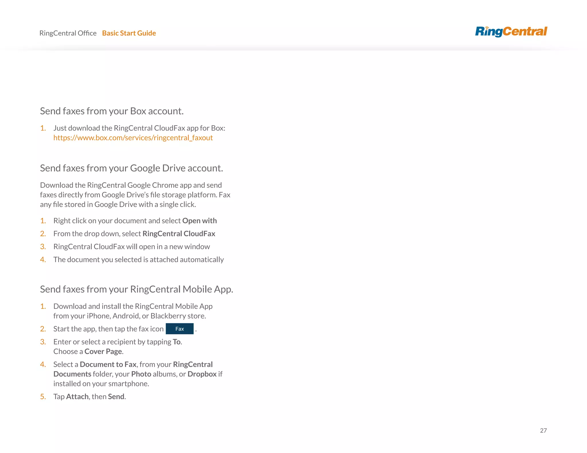27
RingCentral Basic Start Guide
Send faxes from your Box account.
1. Just download the RingCentral CloudFax app for Box:
https://www.box.com/services/ringcentral_faxout
Send faxes from your Google Drive account.
Download the RingCentral Google Chrome app and send
1. Right click on your document and select Open with
2. From the drop down, select RingCentral CloudFax
3. RingCentral CloudFax will open in a new window
4. The document you selected is attached automatically
Send faxes from your RingCentral Mobile App.
1. Download and install the RingCentral Mobile App
from your iPhone, Android, or Blackberry store.
2. Start the app, then tap the fax icon .
3. Enter or select a recipient by tapping To.
Choose a Cover Page.
4. Select a Document to Fax, from your RingCentral
Documents folder, your Photo albums, or Dropbox if
installed on your smartphone.
5. Tap Attach, then Send.
 