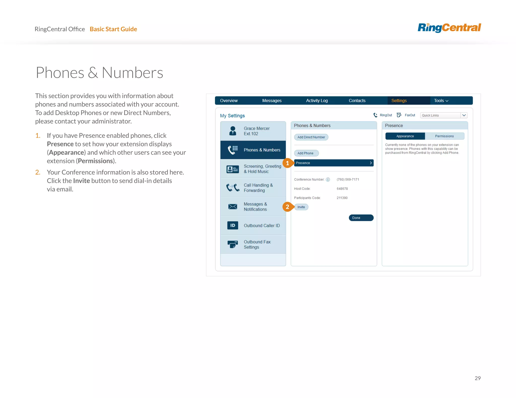 29
RingCentral Basic Start Guide
Phones & Numbers
This section provides you with information about
phones and numbers associated with your account.
To add Desktop Phones or new Direct Numbers,
please contact your administrator.
1. If you have Presence enabled phones, click
Presence to set how your extension displays
(Appearance) and which other users can see your
extension (Permissions).
2. Your Conference information is also stored here.
Click the Invite button to send dial-in details
via email.
1
2
 