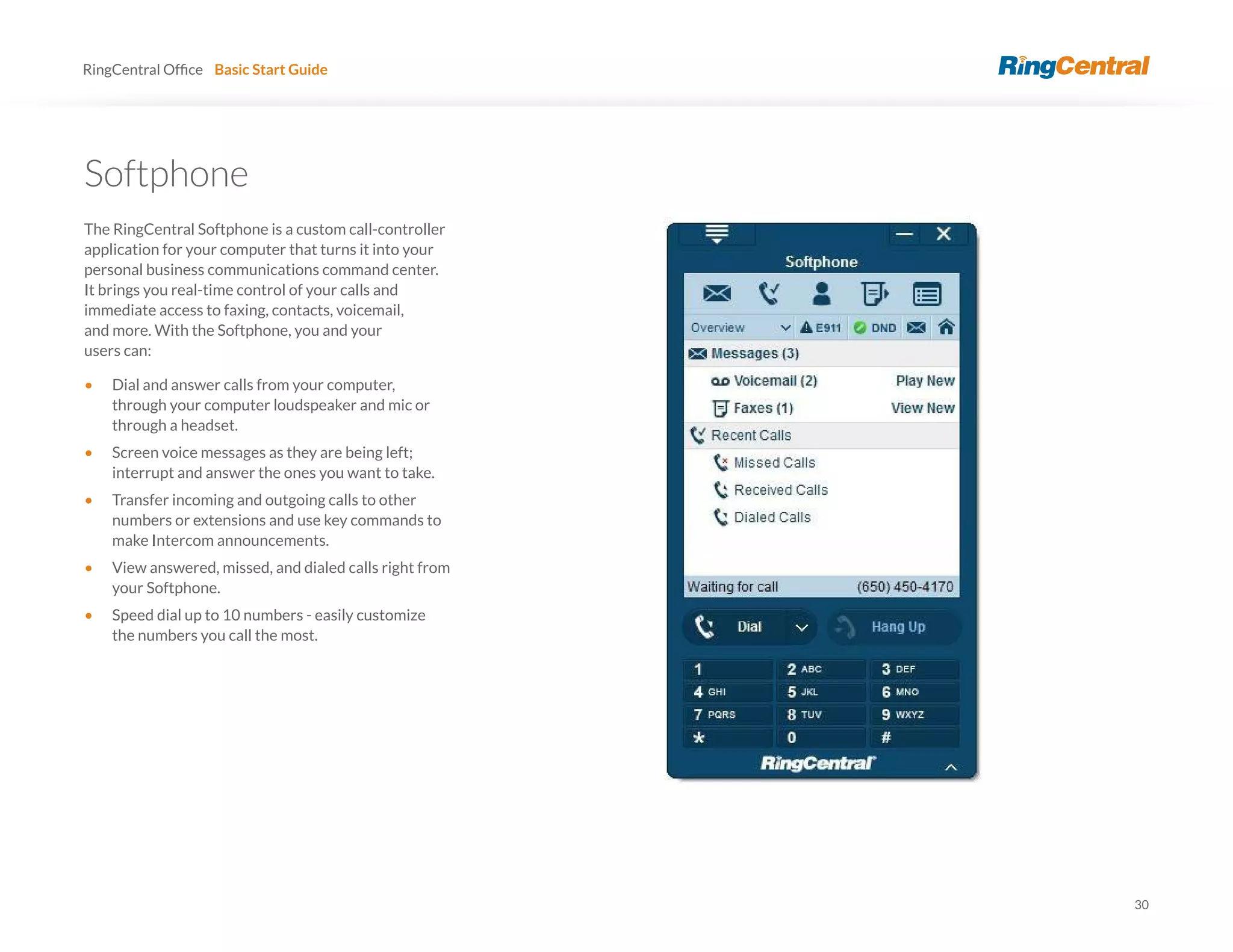 30
RingCentral Basic Start Guide
Softphone
The RingCentral Softphone is a custom call-controller
application for your computer that turns it into your
personal business communications command center.
It brings you real-time control of your calls and
immediate access to faxing, contacts, voicemail,
and more. With the Softphone, you and your
users can:
• Dial and answer calls from your computer,
through your computer loudspeaker and mic or
through a headset.
• Screen voice messages as they are being left;
interrupt and answer the ones you want to take.
• Transfer incoming and outgoing calls to other
numbers or extensions and use key commands to
make Intercom announcements.
• View answered, missed, and dialed calls right from
your Softphone.
• Speed dial up to 10 numbers - easily customize
the numbers you call the most.
 