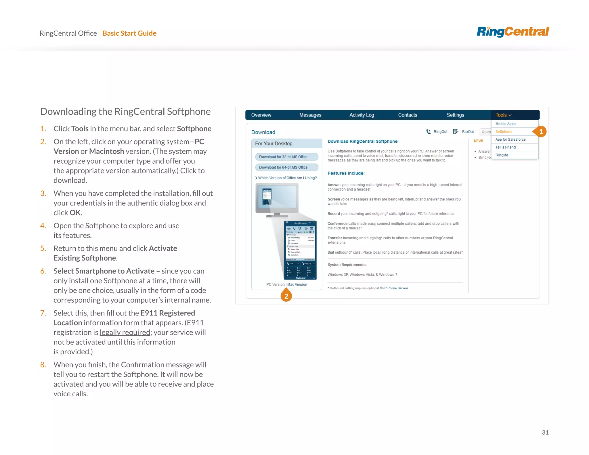 31
RingCentral Basic Start Guide
Downloading the RingCentral Softphone
1. Click Tools in the menu bar, and select Softphone
2. On the left, click on your operating system--PC
Version or Macintosh version. (The system may
recognize your computer type and offer you
the appropriate version automatically.) Click to
download.
3.
your credentials in the authentic dialog box and
click OK.
4. Open the Softphone to explore and use
its features.
5. Return to this menu and click Activate
Existing Softphone.
6. Select Smartphone to Activate – since you can
only install one Softphone at a time, there will
only be one choice, usually in the form of a code
corresponding to your computer’s internal name.
7. E911 Registered
Location information form that appears. (E911
registration is legally required; your service will
not be activated until this information
is provided.)
8.
tell you to restart the Softphone. It will now be
activated and you will be able to receive and place
voice calls.
1
2
 