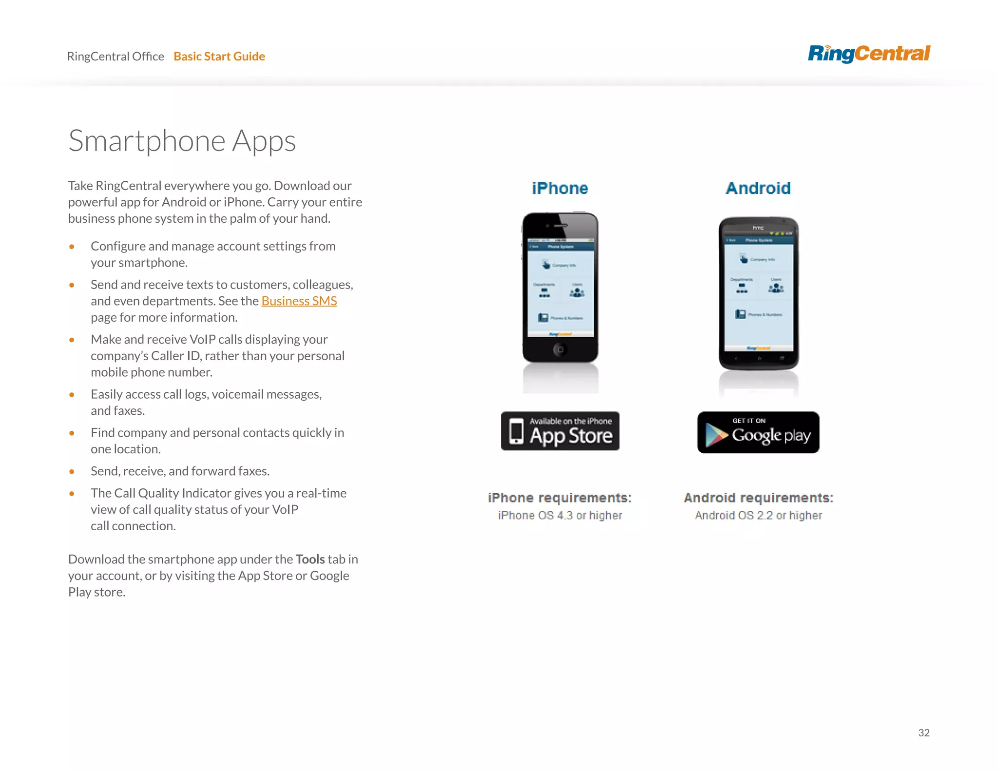 32
RingCentral Basic Start Guide
Smartphone Apps
Take RingCentral everywhere you go. Download our
powerful app for Android or iPhone. Carry your entire
business phone system in the palm of your hand.
• Configure and manage account settings from
your smartphone.
• Send and receive texts to customers, colleagues,
and even departments. See the Business SMS
page for more information.
• Make and receive VoIP calls displaying your
company’s Caller ID, rather than your personal
mobile phone number.
• Easily access call logs, voicemail messages,
and faxes.
• Find company and personal contacts quickly in
one location.
• Send, receive, and forward faxes.
• The Call Quality Indicator gives you a real-time
view of call quality status of your VoIP
call connection.
Download the smartphone app under the Tools tab in
your account, or by visiting the App Store or Google
Play store.
 