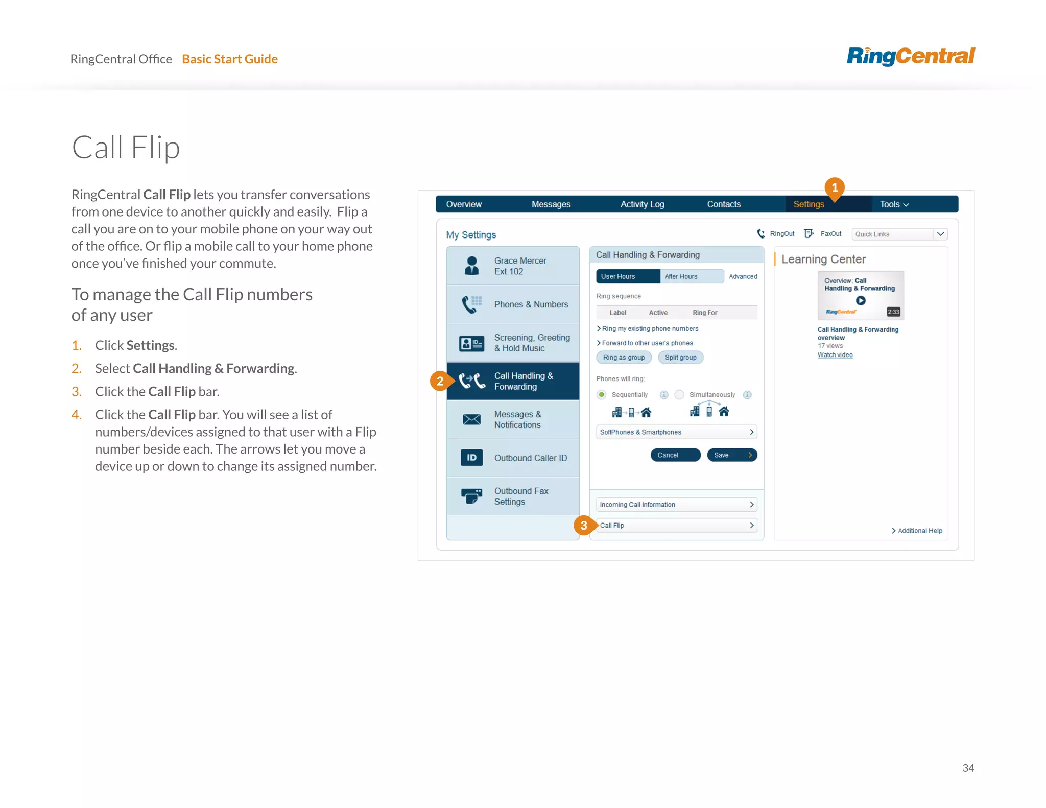 34
RingCentral Basic Start Guide
Call Flip
RingCentral Call Flip lets you transfer conversations
from one device to another quickly and easily. Flip a
call you are on to your mobile phone on your way out
To manage the Call Flip numbers
of any user
1. Click Settings.
2. Select Call Handling & Forwarding.
3. Click the Call Flip bar.
4. Click the Call Flip bar. You will see a list of
numbers/devices assigned to that user with a Flip
number beside each. The arrows let you move a
device up or down to change its assigned number.
3
1
2
 