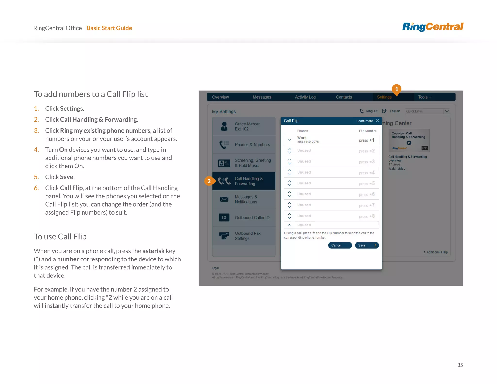 35
RingCentral Basic Start Guide
To add numbers to a Call Flip list
1. Click Settings.
2. Click Call Handling & Forwarding.
3. Click Ring my existing phone numbers, a list of
numbers on your or your user’s account appears.
4. Turn On devices you want to use, and type in
additional phone numbers you want to use and
click them On.
5. Click Save.
6. Click Call Flip, at the bottom of the Call Handling
panel. You will see the phones you selected on the
Call Flip list; you can change the order (and the
assigned Flip numbers) to suit.
To use Call Flip
When you are on a phone call, press the asterisk key
(*) and a number corresponding to the device to which
it is assigned. The call is transferred immediately to
that device.
For example, if you have the number 2 assigned to
your home phone, clicking *2 while you are on a call
will instantly transfer the call to your home phone.
1
2
 