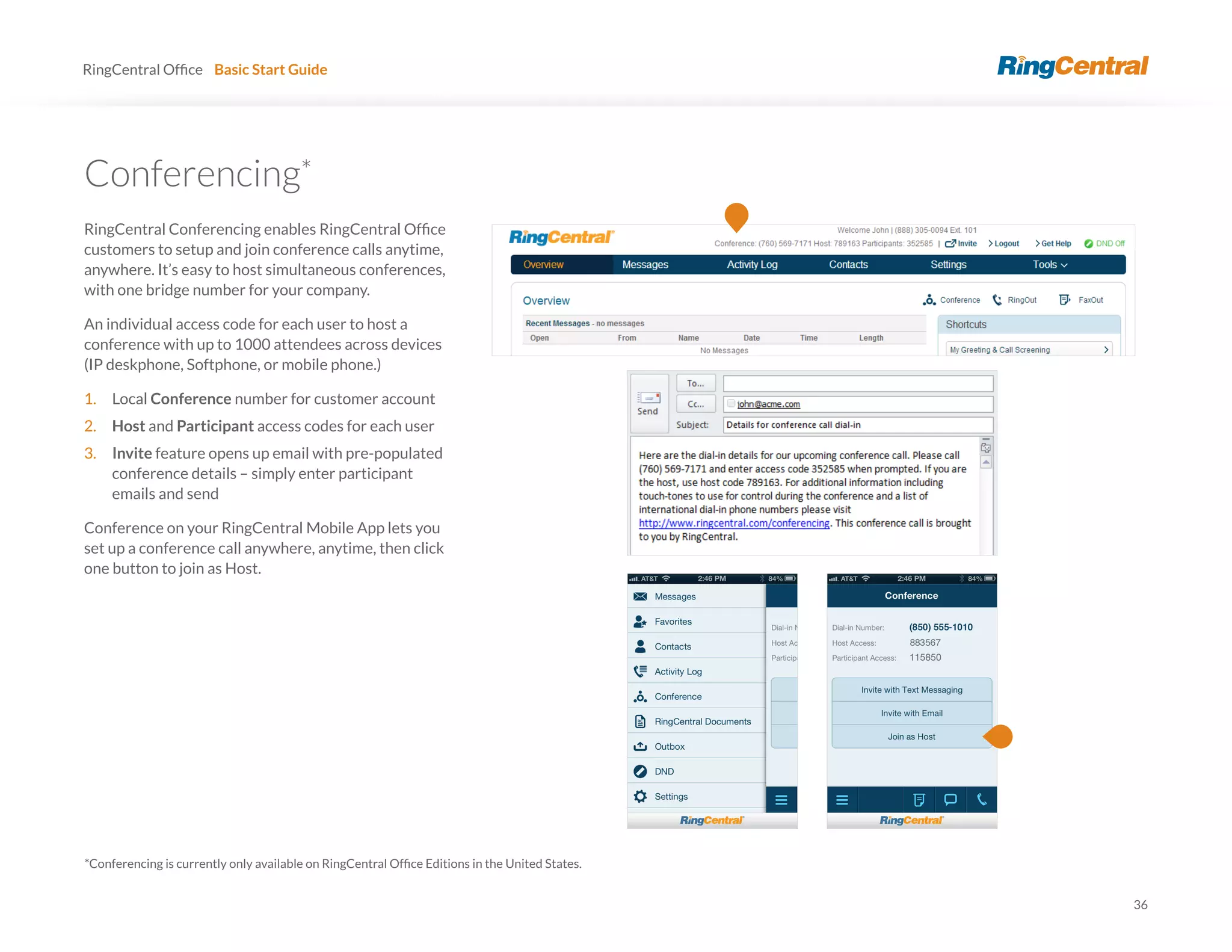 36
RingCentral Basic Start Guide
*
customers to setup and join conference calls anytime,
anywhere. It’s easy to host simultaneous conferences,
with one bridge number for your company.
An individual access code for each user to host a
conference with up to 1000 attendees across devices
(IP deskphone, Softphone, or mobile phone.)
1. Local Conference number for customer account
2. Host and Participant access codes for each user
3. Invite feature opens up email with pre-populated
conference details – simply enter participant
emails and send
Conference on your RingCentral Mobile App lets you
set up a conference call anywhere, anytime, then click
one button to join as Host.
 