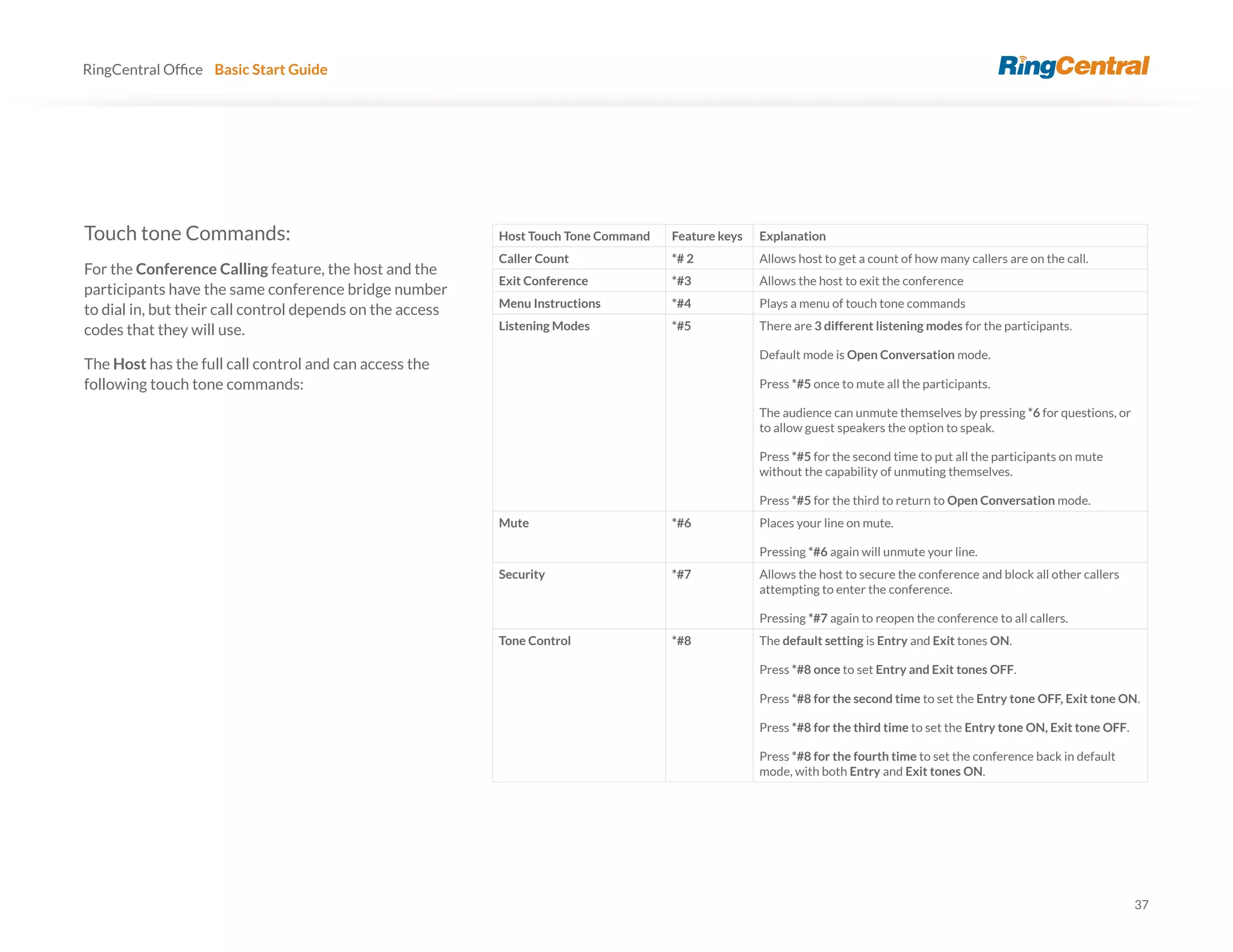 37
RingCentral Basic Start Guide
Touch tone Commands:
For the Conference Calling feature, the host and the
participants have the same conference bridge number
to dial in, but their call control depends on the access
codes that they will use.
The Host has the full call control and can access the
following touch tone commands:
Host Touch Tone Command Feature keys Explanation
Caller Count *# 2 Allows host to get a count of how many callers are on the call.
Exit Conference *#3 Allows the host to exit the conference
Menu Instructions *#4 Plays a menu of touch tone commands
Listening Modes *#5 There are 3 different listening modes for the participants.
Default mode is Open Conversation mode.
Press *#5 once to mute all the participants.
The audience can unmute themselves by pressing *6 for questions, or
to allow guest speakers the option to speak.
Press *#5 for the second time to put all the participants on mute
without the capability of unmuting themselves.
Press *#5 for the third to return to Open Conversation mode.
Mute *#6 Places your line on mute.
Pressing *#6 again will unmute your line.
Security *#7 Allows the host to secure the conference and block all other callers
attempting to enter the conference.
Pressing *#7 again to reopen the conference to all callers.
Tone Control *#8 The default setting is Entry and Exit tones ON.
Press *#8 once to set Entry and Exit tones OFF.
Press *#8 for the second time to set the Entry tone OFF, Exit tone ON.
Press *#8 for the third time to set the Entry tone ON, Exit tone OFF.
Press *#8 for the fourth time to set the conference back in default
mode, with both Entry and Exit tones ON.
 