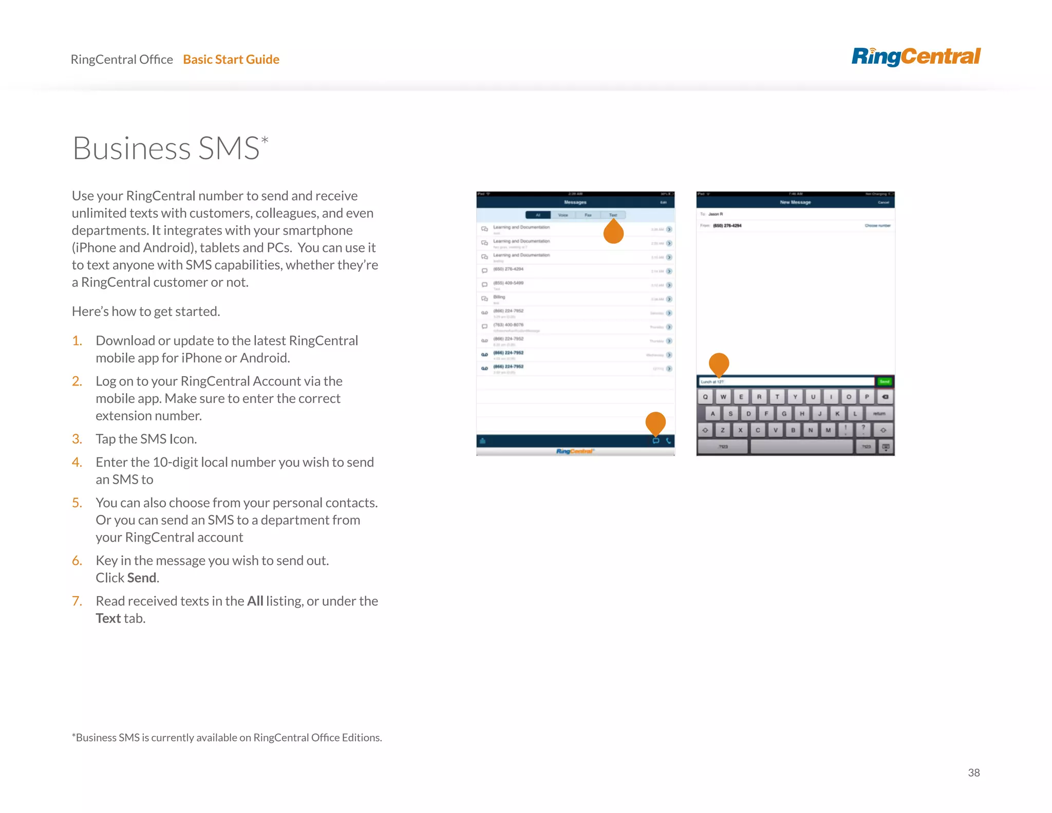 38
RingCentral Basic Start Guide
Business SMS*
Use your RingCentral number to send and receive
unlimited texts with customers, colleagues, and even
departments. It integrates with your smartphone
(iPhone and Android), tablets and PCs. You can use it
to text anyone with SMS capabilities, whether they’re
a RingCentral customer or not.
Here’s how to get started.
1. Download or update to the latest RingCentral
mobile app for iPhone or Android.
2. Log on to your RingCentral Account via the
mobile app. Make sure to enter the correct
extension number.
3. Tap the SMS Icon.
4. Enter the 10-digit local number you wish to send
an SMS to
5. You can also choose from your personal contacts.
Or you can send an SMS to a department from
your RingCentral account
6. Key in the message you wish to send out.
Click Send.
7. Read received texts in the All listing, or under the
Text tab.
 
