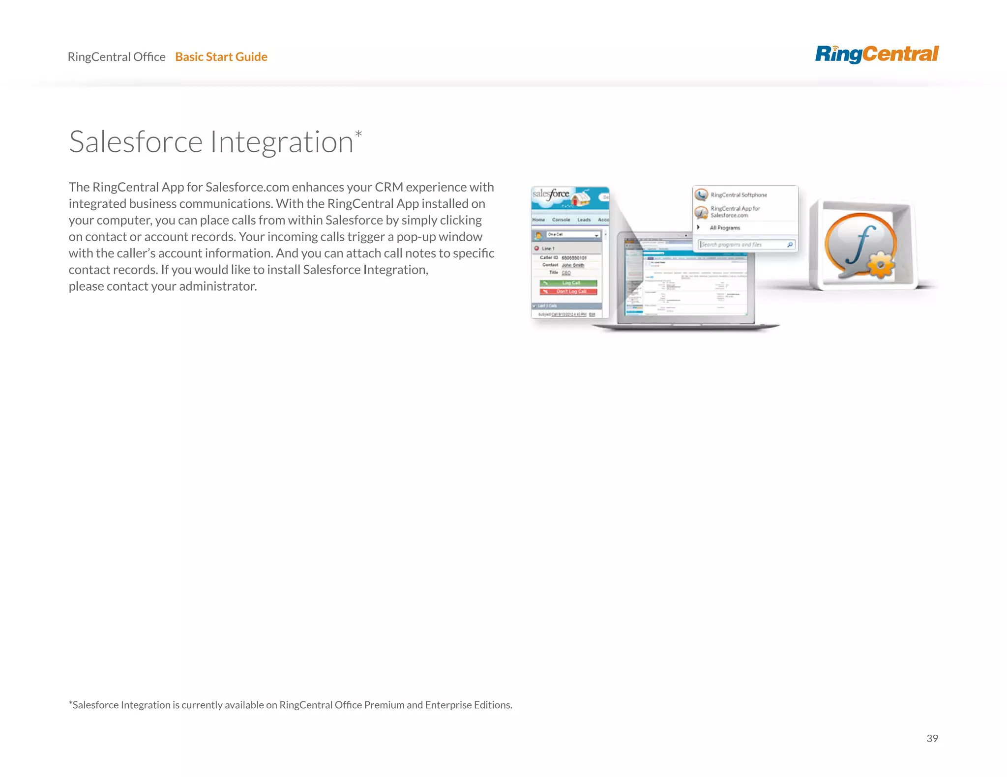 39
RingCentral Basic Start Guide
*
The RingCentral App for Salesforce.com enhances your CRM experience with
integrated business communications. With the RingCentral App installed on
your computer, you can place calls from within Salesforce by simply clicking
on contact or account records. Your incoming calls trigger a pop-up window
contact records. If you would like to install Salesforce Integration,
please contact your administrator.
 