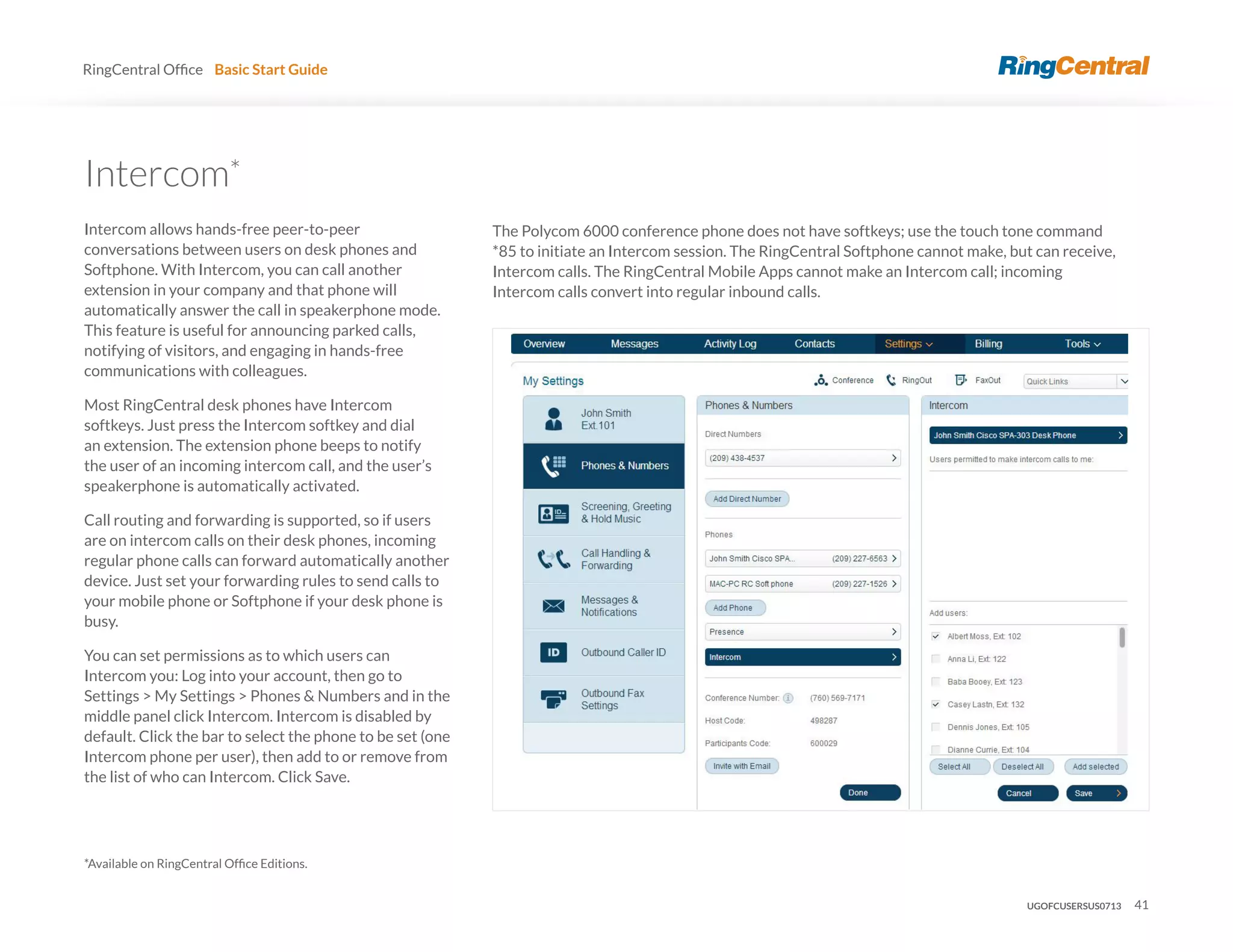 41
RingCentral Basic Start Guide
The Polycom 6000 conference phone does not have softkeys; use the touch tone command
*85 to initiate an Intercom session. The RingCentral Softphone cannot make, but can receive,
Intercom calls. The RingCentral Mobile Apps cannot make an Intercom call; incoming
Intercom calls convert into regular inbound calls.
*
Intercom allows hands-free peer-to-peer
conversations between users on desk phones and
Softphone. With Intercom, you can call another
extension in your company and that phone will
automatically answer the call in speakerphone mode.
This feature is useful for announcing parked calls,
notifying of visitors, and engaging in hands-free
communications with colleagues.
Most RingCentral desk phones have Intercom
softkeys. Just press the Intercom softkey and dial
an extension. The extension phone beeps to notify
the user of an incoming intercom call, and the user’s
speakerphone is automatically activated.
Call routing and forwarding is supported, so if users
are on intercom calls on their desk phones, incoming
regular phone calls can forward automatically another
device. Just set your forwarding rules to send calls to
your mobile phone or Softphone if your desk phone is
busy.
You can set permissions as to which users can
Intercom you: Log into your account, then go to
Settings > My Settings > Phones & Numbers and in the
middle panel click Intercom. Intercom is disabled by
default. Click the bar to select the phone to be set (one
Intercom phone per user), then add to or remove from
the list of who can Intercom. Click Save.
UGOFCUSERSUS0713
 