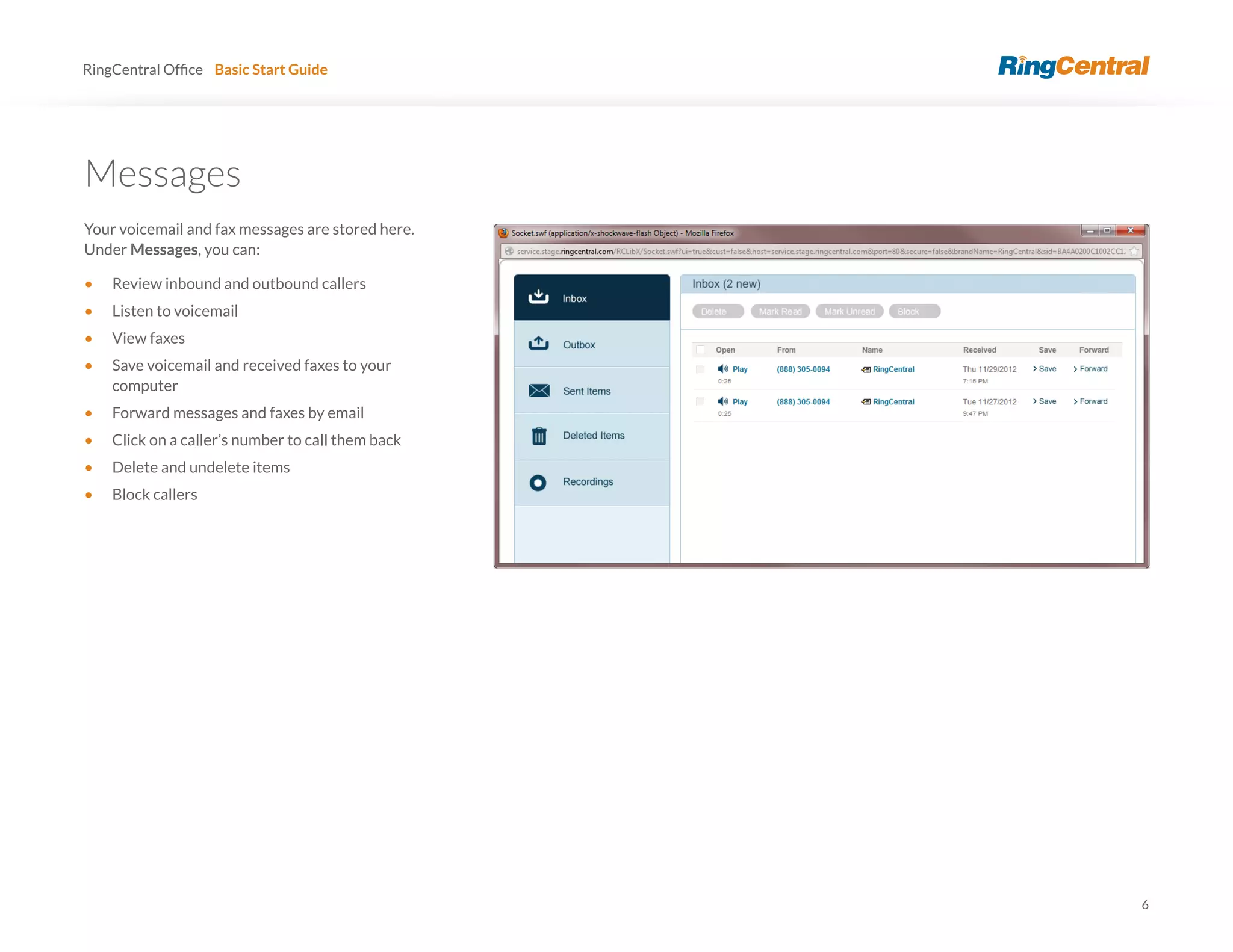 6
RingCentral Basic Start Guide
Messages
Your voicemail and fax messages are stored here.
Under Messages, you can:
• Review inbound and outbound callers
• Listen to voicemail
• View faxes
• Save voicemail and received faxes to your
computer
• Forward messages and faxes by email
• Click on a caller’s number to call them back
• Delete and undelete items
• Block callers
 