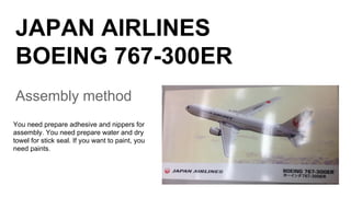 JAPAN AIRLINES
BOEING 767-300ER
Assembly method
You need prepare adhesive and nippers for
assembly. You need prepare water and dry
towel for stick seal. If you want to paint, you
need paints.
 