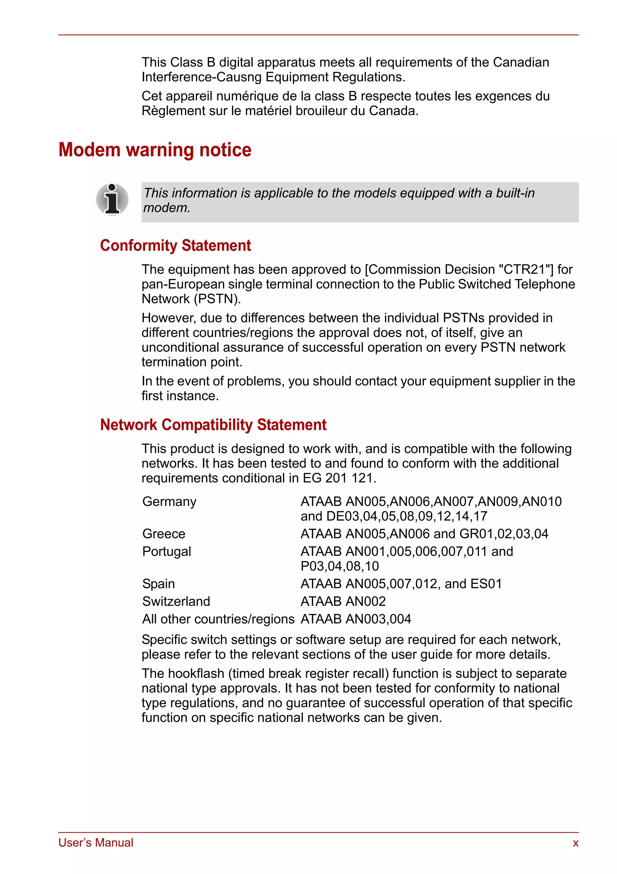 User’s Manual x
This Class B digital apparatus meets all requirements of the Canadian
Interference-Causng Equipment Regulations.
Cet appareil numérique de la class B respecte toutes les exgences du
Règlement sur le matériel brouileur du Canada.
Modem warning notice
Conformity Statement
The equipment has been approved to [Commission Decision "CTR21"] for
pan-European single terminal connection to the Public Switched Telephone
Network (PSTN).
However, due to differences between the individual PSTNs provided in
different countries/regions the approval does not, of itself, give an
unconditional assurance of successful operation on every PSTN network
termination point.
In the event of problems, you should contact your equipment supplier in the
first instance.
Network Compatibility Statement
This product is designed to work with, and is compatible with the following
networks. It has been tested to and found to conform with the additional
requirements conditional in EG 201 121.
Specific switch settings or software setup are required for each network,
please refer to the relevant sections of the user guide for more details.
The hookflash (timed break register recall) function is subject to separate
national type approvals. It has not been tested for conformity to national
type regulations, and no guarantee of successful operation of that specific
function on specific national networks can be given.
This information is applicable to the models equipped with a built-in
modem.
Germany ATAAB AN005,AN006,AN007,AN009,AN010
and DE03,04,05,08,09,12,14,17
Greece ATAAB AN005,AN006 and GR01,02,03,04
Portugal ATAAB AN001,005,006,007,011 and
P03,04,08,10
Spain ATAAB AN005,007,012, and ES01
Switzerland ATAAB AN002
All other countries/regions ATAAB AN003,004
 