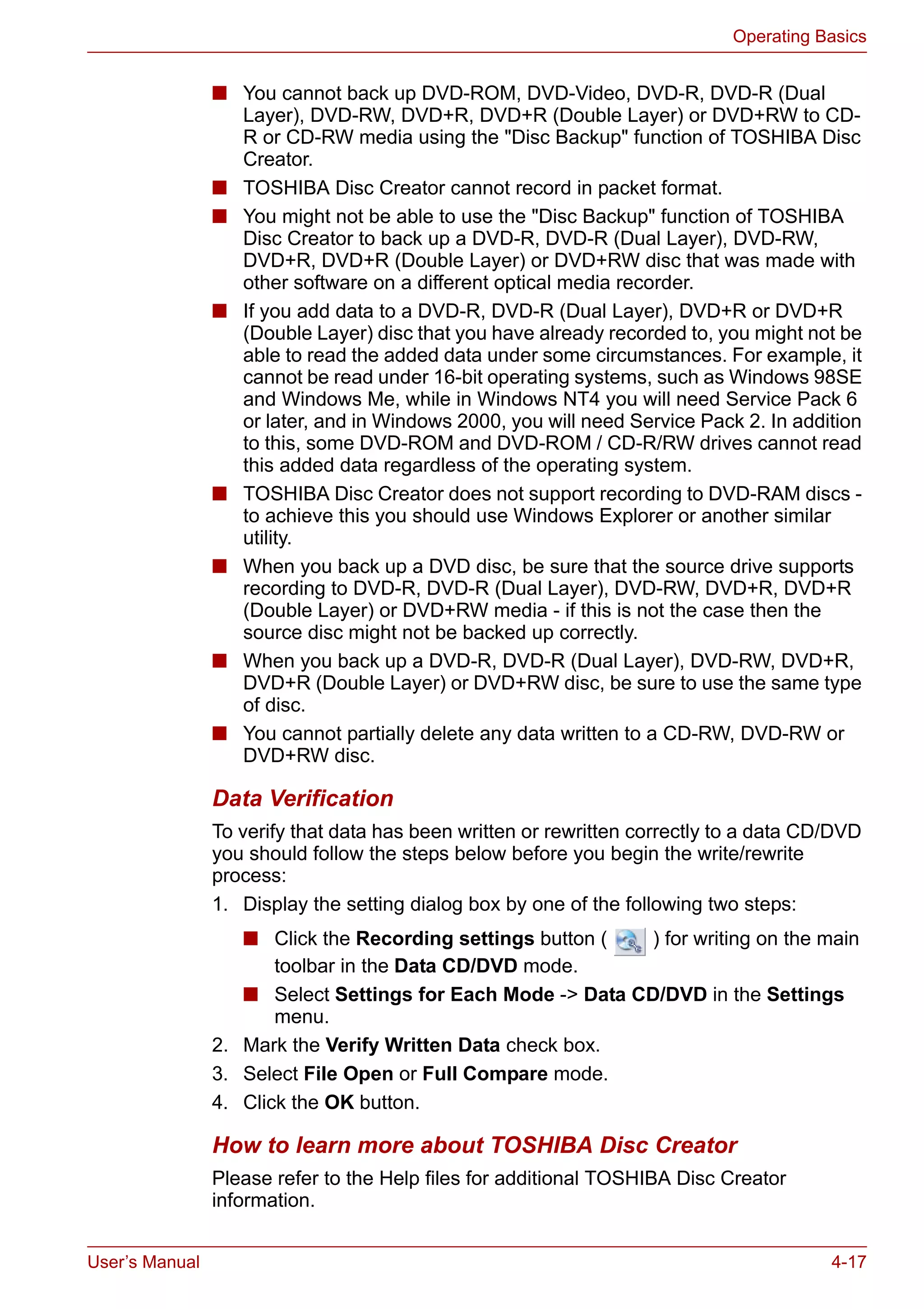 User’s Manual 4-17
Operating Basics
■ You cannot back up DVD-ROM, DVD-Video, DVD-R, DVD-R (Dual
Layer), DVD-RW, DVD+R, DVD+R (Double Layer) or DVD+RW to CD-
R or CD-RW media using the "Disc Backup" function of TOSHIBA Disc
Creator.
■ TOSHIBA Disc Creator cannot record in packet format.
■ You might not be able to use the "Disc Backup" function of TOSHIBA
Disc Creator to back up a DVD-R, DVD-R (Dual Layer), DVD-RW,
DVD+R, DVD+R (Double Layer) or DVD+RW disc that was made with
other software on a different optical media recorder.
■ If you add data to a DVD-R, DVD-R (Dual Layer), DVD+R or DVD+R
(Double Layer) disc that you have already recorded to, you might not be
able to read the added data under some circumstances. For example, it
cannot be read under 16-bit operating systems, such as Windows 98SE
and Windows Me, while in Windows NT4 you will need Service Pack 6
or later, and in Windows 2000, you will need Service Pack 2. In addition
to this, some DVD-ROM and DVD-ROM / CD-R/RW drives cannot read
this added data regardless of the operating system.
■ TOSHIBA Disc Creator does not support recording to DVD-RAM discs -
to achieve this you should use Windows Explorer or another similar
utility.
■ When you back up a DVD disc, be sure that the source drive supports
recording to DVD-R, DVD-R (Dual Layer), DVD-RW, DVD+R, DVD+R
(Double Layer) or DVD+RW media - if this is not the case then the
source disc might not be backed up correctly.
■ When you back up a DVD-R, DVD-R (Dual Layer), DVD-RW, DVD+R,
DVD+R (Double Layer) or DVD+RW disc, be sure to use the same type
of disc.
■ You cannot partially delete any data written to a CD-RW, DVD-RW or
DVD+RW disc.
Data Verification
To verify that data has been written or rewritten correctly to a data CD/DVD
you should follow the steps below before you begin the write/rewrite
process:
1. Display the setting dialog box by one of the following two steps:
■ Click the Recording settings button ( ) for writing on the main
toolbar in the Data CD/DVD mode.
■ Select Settings for Each Mode -> Data CD/DVD in the Settings
menu.
2. Mark the Verify Written Data check box.
3. Select File Open or Full Compare mode.
4. Click the OK button.
How to learn more about TOSHIBA Disc Creator
Please refer to the Help files for additional TOSHIBA Disc Creator
information.
 