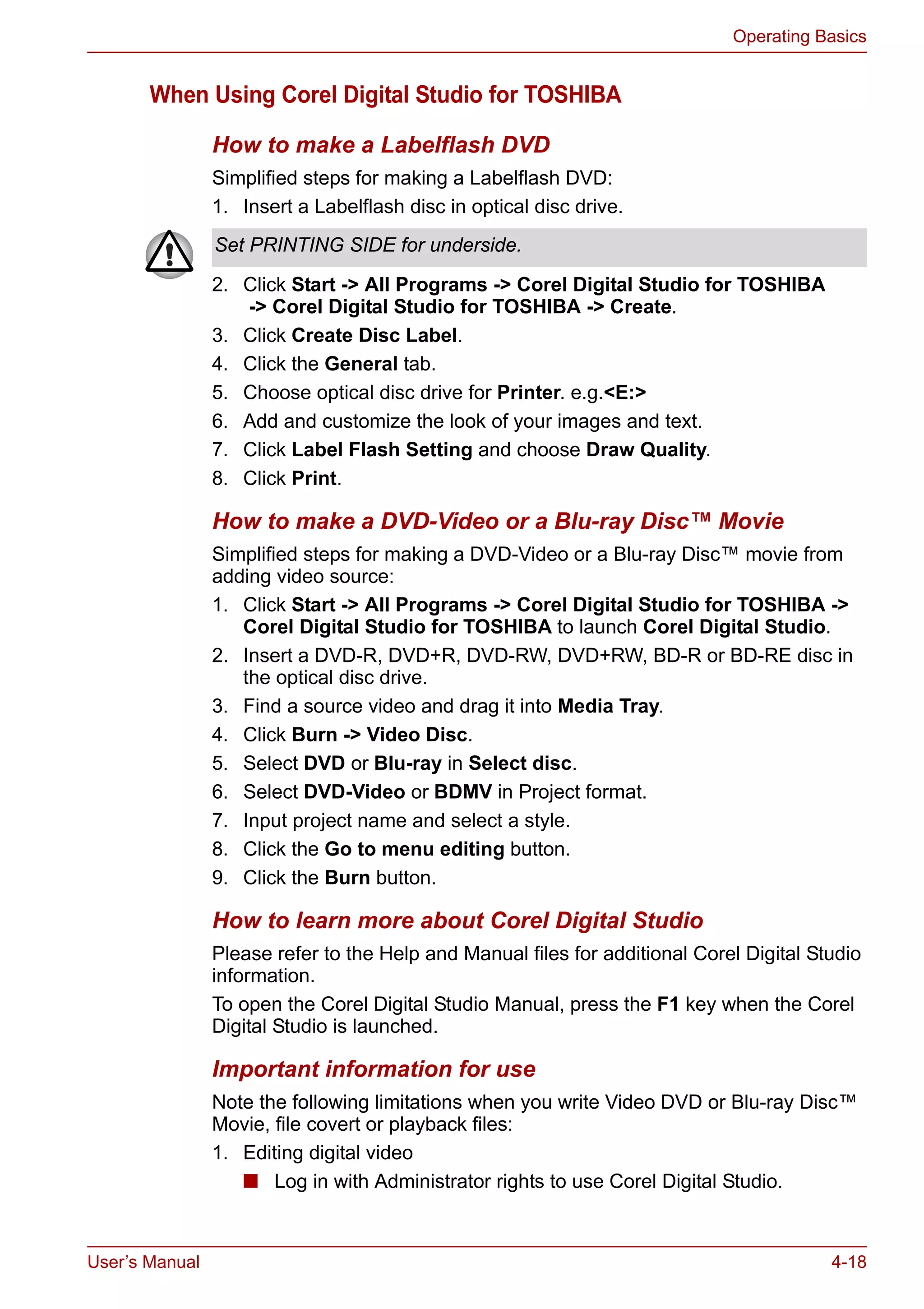 User’s Manual 4-18
Operating Basics
When Using Corel Digital Studio for TOSHIBA
How to make a Labelflash DVD
Simplified steps for making a Labelflash DVD:
1. Insert a Labelflash disc in optical disc drive.
2. Click Start -> All Programs -> Corel Digital Studio for TOSHIBA
-> Corel Digital Studio for TOSHIBA -> Create.
3. Click Create Disc Label.
4. Click the General tab.
5. Choose optical disc drive for Printer. e.g.<E:>
6. Add and customize the look of your images and text.
7. Click Label Flash Setting and choose Draw Quality.
8. Click Print.
How to make a DVD-Video or a Blu-ray Disc™ Movie
Simplified steps for making a DVD-Video or a Blu-ray Disc™ movie from
adding video source:
1. Click Start -> All Programs -> Corel Digital Studio for TOSHIBA ->
Corel Digital Studio for TOSHIBA to launch Corel Digital Studio.
2. Insert a DVD-R, DVD+R, DVD-RW, DVD+RW, BD-R or BD-RE disc in
the optical disc drive.
3. Find a source video and drag it into Media Tray.
4. Click Burn -> Video Disc.
5. Select DVD or Blu-ray in Select disc.
6. Select DVD-Video or BDMV in Project format.
7. Input project name and select a style.
8. Click the Go to menu editing button.
9. Click the Burn button.
How to learn more about Corel Digital Studio
Please refer to the Help and Manual files for additional Corel Digital Studio
information.
To open the Corel Digital Studio Manual, press the F1 key when the Corel
Digital Studio is launched.
Important information for use
Note the following limitations when you write Video DVD or Blu-ray Disc™
Movie, file covert or playback files:
1. Editing digital video
■ Log in with Administrator rights to use Corel Digital Studio.
Set PRINTING SIDE for underside.
 